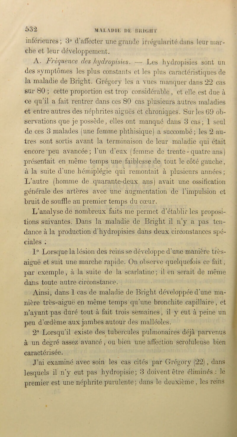 53-2 >i\i.in; {iun;iii inférieures; 3° d’affecter une grande irrégularité dans leur mar- che et leur développement. A. I^rèquence des kydrojnsles. — Les hydropisies sont un des symptômes les plus constants et les plus caractéristicjues de la maladie de Bright. Grégory les a vues manquer dans t22 cas sur 80 ; cette proportion est trop considérable , et elle est due à ce qu’il a fait rentrer dans ces 80 cas plusieurs autres maladies et entre autres des néphrites aiguës et chroniques. Sur les 09 ob- servations que je possède, elles ont manqué dans 3 cas; 1 seul de ces 3 malades (une femme phthisique) a succombé; les 2 au- tres sont sortis avant la terminaison de leur maladie qui était encore'peu avancée; l’un d’eux (femme de trente - quatre ans ) présentait en même temps une faiblesse de tout le côté gauche, à la suite d’une hémiplégie qui remontait à plusieurs années ; L’autre (homme de quarante-deux ans) avait une ossification générale des artères avec une augmentation de l’impulsion et bruit de souffle au premier temps du cœur. L’analyse de nombreux faits me permet d’établir les proposi- tions suivantes. Dans la maladie de Bright il n’y a pas ten- dance à la production d’hydropisies dans deux circonstances spé- ciales . 1° Lorsque la lésion des feins se développe d’une manière très- aiguë et suit une marche rapide. On observe quelquefois ce fait, par exemple, à la suite de la scarlatine; il en serait de même dans toute autre circonstance. Ainsi, dans 1 cas de maladie de Bright développée d’une ma- nière très-aiguë en même temps,qu’une bronchite capillaire, et n’ayant pas duré tout à fait trois semaines, il y eut à peine un peu d’œdème aux jambes autour des malléoles. 2“ Lorsqu’il existe des tubercules pulmonaires déjà parvenus à un degré assez avancé, ou bien une affection scrofuleuse bien caractérisée. J’ai examiné avec soin les cas cités par Grégory (22), dans lesquels il n’y eut pas hydropisie; 3 doivent être éliminés : le premier est une néphrite purulente; dans le deuxième , les reins