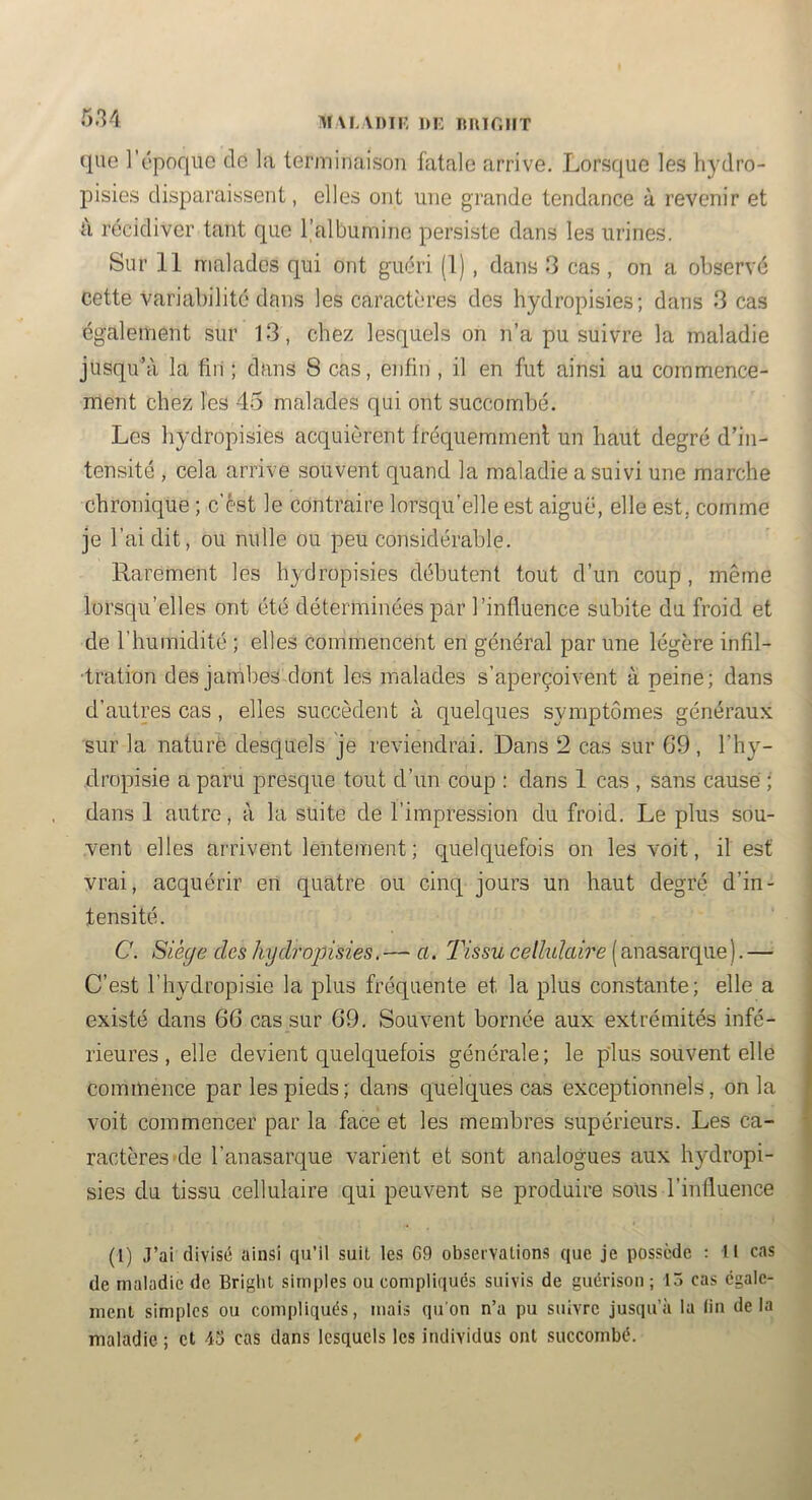 M\L\I)Tr, DI- Rlur.llT que l’époque de la terminaison fatale arrive. Lorsque les hydro- pisies disparaissent, elles ont une grande tendance à revenir et ù récidiver tant que l’albumine persiste dans les urines. Sur 11 malades qui ont guéri (1), dans 3 cas , on a observé cette variabilité dans les caractères des hydropisies; dans 3 cas également sur 13, chez lesquels on n’a pu suivre la maladie jusqu’à la firi ; dans 8 cas, enfin , il en fut ainsi au commence- ment chez les 45 malades qui ont succombé. Les hydropisies acquièrent fréquemment un haut degré d’in- tensité , cela arrive souvent quand la maladie a suivi une marche chronique ; c’èst le contraire lorsqu’elle est aiguë, elle est, comme je l’ai dit, ou nulle ou peu considérable. Rarement les hydropisies débutent tout d’un coup , même lorsqu’elles ont été déterminées par l’influence subite du froid et de l’humidité ; elles commencent en général par une légère infil- tration des jambes dont les malades s’aperçoivent à peine; dans d’autres cas, elles succèdent à quelques symptômes généraux sur la nature de.squels je reviendrai. Dans 2 cas sur 69, l’hy- dropisie a paru presque tout d’un coup ; dans 1 cas , sans causé ; dans 1 autre, à la suite de l’impression du froid. Le plus sou- vent elles arrivent lentement ; quelquefois on les voit, il est vrai, acquérir eri quatre ou cinq jours un haut degré d’in- tensité. C. Siège des hydropisies. — a. Tissu celhdaire ( anasarque). —• C’est l’hydropisie la plus fréquente et la plus comstante; elle a existé dans 66 cas sur 69. Souvent bornée aux extrémités infé- rieures , elle devient quelquefois générale; le plus souvent elle commence par les pieds; dans quelques cas exceptionnels, onia voit commencer par la face et les membres supérieurs. Les ca- ractères >de l’anasarque varient et sont analogues aux hydropi- sies du tissu cellulaire qui peuvent se produire sous l’influence (1) J’al divisé ainsi qu’il suit les G9 observations que je possède : U cas de maladie de Brigbt simples ou compliqués suivis de guérison ; 15 cas egale- ment simples ou compliqués, mais qu'on n’a pu suivre jusqu’à la (in delà maladie; et 43 cas dans lesquels les individus ont succombé.