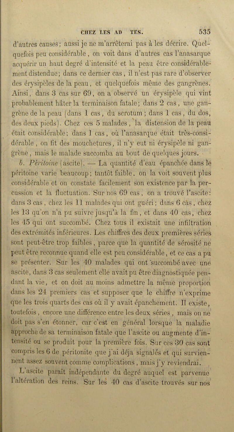 d’autres causes; aussi je ne m’arrêterai pas à les décrire. Quel- quefois peu considérable , on voit dans d’autres cas l’anasarque acquérir un haut degré d’intensité et la peau être considérable- ment distendue ; dans ce dernier cas , il n’est pas rare d’observer des érysipèles de la peau, et quelquefois même des gangrènes. Ainsi, dans 3 cas sur 69, on a observé un érysipèle qui vint probablement hâter la terminaison fatale ; dans ‘2 cas , une gan- grène de la peau (dans 1 cas, du scrotum ; dans 1 cas , du dos, des deux pieds). Chez ces 5 malades , la distension de la peau était considérable; dans 1 cas, où l’anasarque était très-consi- dérable , on ht des mouchetures, il n’y eut ni érysipèle ni gan- grène , mais le malade succomba au bout de quelques jours. b. Péritoine (ascite). — La quantité d’eau épanchée dans le péritoine varie beaucoup ; tantôt faible. on la voit souvent plus considérable et on constate facilement son existence par la per- cussion et la fluctuation. Sur nos 69 cas, on a trouvé l’ascite: dans 3 cas , chez les 11 malades qui ont guéri ; dans 6 cas , chez les 13 qu’on n’a pu suivre jusqu’à la fln, et dans 40 cas, chez les 45 qui ont succombé. Chez tous il existait une inültration des extrémités inférieures. Les chiffres des deux premières séries sont peut-être trop faibles, parce que la quantité de sérosité ne peut être reconnue quand elle est peu considérable, et ce cas a pu se présenter. Sur les 40 malades qui ont succombé avec une ascite, dans 3 cas seulement elle avait pu être diagnostiquée pen- dant la vie, et on doit au moins admettre la même proportion dans les 24 premiers cas et supposer que le chiffré n’exprime que les trois quarts des cas où il y avait épanchement. 11 existe, toutefois , encore une différence entre les deux séries , mais on ne doit pas s’en étonner, car c’est en général lorsque la maladie approche de sa terminaison fatale que l’ascite ou augmente d’in- tensité ou se produit pour la première fois. Sur ces 30 cas sont compris les 6 de péritonite que j’ai déjà signalés et qui survien- nent assez souvent comme complications , mais j’y reviendrai. L’ascite paraît indépendante du degré auquel est parvenue 1 altération des reins. Sur les 40 cas d’ascite trouvés sur nos
