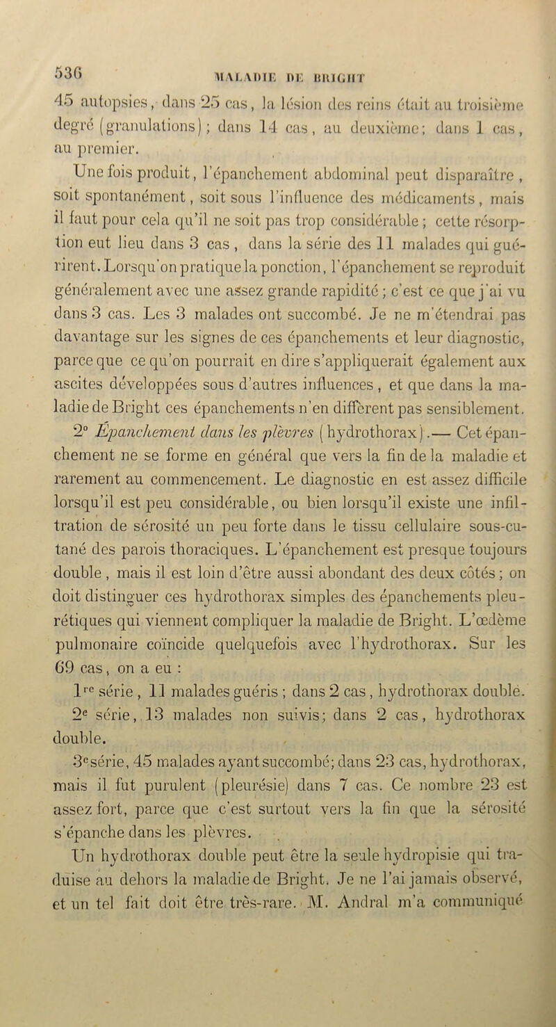 53C) MALAKIE m: ttltlGliT 45 autopsies, dans ‘25 cas, la lésion des reins était au troisième degré (granulations) ; dans 14 cas, au deuxième; dans J cas, au premier. Une fois produit, l’épanchement abdominal jieut disparaître, soit spontanément, soit sous l’influence des médicaments, mais il faut pour cela qu’il ne soit pas trop considérable ; cette résorp- tion eut lieu dans 3 cas , dans la série des 11 malades qui gué- rirent. Lorsqu’on pratique la ponction, l’épanchement se reproduit généralement avec une assez grande rapidité ; c’est ce que j’ai vu dans 3 cas. Les 3 malades ont succombé. Je ne m’étendrai pas davantage sur les signes de ces épanchements et leur diagnostic, parce que ce qu’on pourrait en dire s’appliquerait également aux ascites développées sous d’autres influences, et que dans la ma- ladie de Bright ces épanchements n’en different pas sensiblement. 2° Ejjanchemeni clans les jil'emes (hydrothorax).— Cet épan- chement ne se forme en général que vers la fin de la maladie et rarement au commencement. Le diagnostic en est assez difficile lorsqu’il est peu considérable, ou bien lorsqu’il existe une infil- tration de sérosité un peu forte dans le tissu cellulaire sous-cu- tané des parois thoraciques. L’épanchement est presque toujours double , mais il est loin d’être aussi abondant des deux cotés ; on doit distinguer ces hydrothorax simples des épanchements pleu- rétiques qui viennent compliquer la maladie de Bright. L’œdème pulmonaire coïncide quelquefois avec l’hj^drothorax. Sur les 69 cas, on a eu : 1''® série , 11 malades guéris ; dans 2 cas , hydrothorax double. 2^ série, 13 malades non suivis; dans 2 cas, hydrothorax double. 3‘=série, 45 malades ayant succombé; dans 23 cas, hydrothorax, mais il fut purulent (pleurésie) dans 7 cas. Ce nombre 23 est assez fort, parce que c’est surtout vers la (in que la sérosité s’épanche dans les plèvres. Un hydrothorax double peut être la seule hydropisie qui tra- duise au dehors la maladie de Bright. Je ne l’ai jamais observé, et un tel fait doit être très-rare. M. Andral m’a communiqué