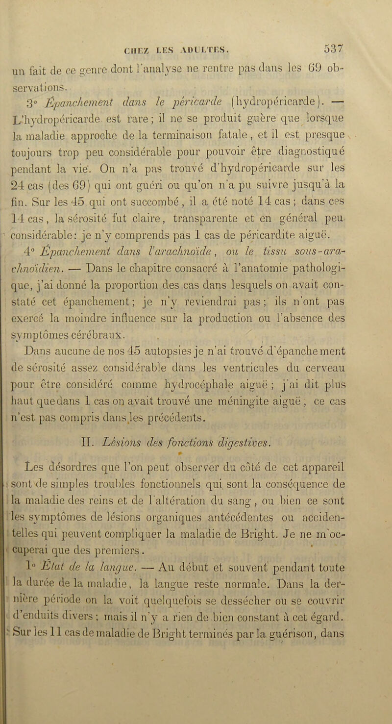 un fait de ce geme dont l’analyse ne rentre pas dans les 69 ob- servations. S Épanchement dans le péricarde (hydropéricarde). — L’hydropéricarde est rare ; il ne se produit guère que lorsque la maladie approche de la terminaison fatale, et il est presque toujours trop peu considérable pour pouvoir être diagnostiqué pendant la vie'. On n’a pas trouvé d’hydropéricarde sur les 24 cas (des 69) qui ont guéri ou qu’on n’a pu suivre jusqu’à la fin. Sur les 45 qui ont succombé, il a été noté 14 cas ; dans ces 14 cas, la sérosité fut claire, transparente et en général peu considérable: je n’y comprends pas 1 cas de péricardite aiguë. Épanchement dans l'arachnoïde, ou le tissu sous-ara- chnoïdien. — Dans le chapitre consacré à l’anatomie pathologi- que, j’ai donné la proportion des cas dans lesquels on avait con- staté cet épanchement ; je n’y reviendrai pas ; ils n’ont pas exercé la moindre influence sur la production ou l’absence des symptômes cérébraux. Dans aucane de nos 45 autopsies je n’ai trouvé d’épanchement de sérosité assez considérable dans les ventricules du cerveau pour être considéré comme hydrocéphale aiguë; j’ai dit plus haut que dans 1 cas on avait trouvé une méningite aiguë , ce cas n’est pas compris dans,les précédents. II. Lésions des fonctions digestives. Les désordres que l’on peut observer du coté de cet appareil sont-de simples troubles fonctionnels qui sont la conséquence de la maladie des reins et de l’altération du sang , ou bien ce sont les symptômes de lésions organiques antécédentes ou acciden- telles qui peuvent compliquer la maladie de Bright. Je ne m’oc- cuperai que des premiers. 1° État de la langue. — Au début et souvent pendant toute la durée delà maladie, la langue reste normale. Dans la der- nière période on la voit quelquefois se dessécher on se couvrir d’enduits divers ; mais il n’y a rien de bien constant à cet égard. ' Sur les 11 cas de maladie de Bright terminés par la guérison, dans