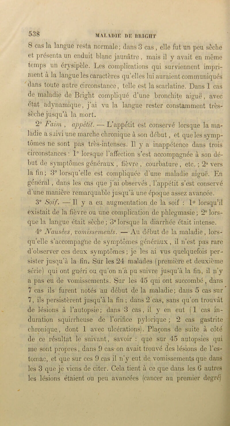 MALXDir T)E RRIGIIT 8 cas la langue resta normale; dans 3 cas , elle fut un peu sèche et présenta un enduit blanc jaunâti’c, mais il y avait en même temps un érysipèle. Les complications qui surviennent impri- ment a la langue les caractères qu’elles lui auraient communiqués ^dans toute autre circonstance, telle est la scarlatine. Dans 1 cas de maladie de Bi'ight compliqué d’une bronchite aigue, avec état adynamique, j’ai vu la langue re.ster constamment très- sèche jusqu’à la mort. 2 Faim , appétit. — L’appétit est conservé lorsque la ma- ladie a saivi une marche chronique à son début, et que les symp- tômes ne sont pas très-intenses. Il y a inappétence dans trois circonstances : 1° lorsque l’affection s’est accompagnée à son dé- but de symptômes généraux , fièvre , courbature , etc. ; 2 vers la fin; 3° lorsqu’elle est comjffiquée d’une maladie aiguë. En général , dans les cas que j’ai observés , l’appétit s’est conservé d une manière remarquable jusqu’à une époque assez avancée. 3” Soif. —^ Il y a eu augmentation de la soif : 1° lorsqu’il existait de la fièvre ou une complication de phlegmasie; 2“ lors- que la langue était sèche ; 3° lorsque la diarrhée était intense. 4° Nausées, vomissements. — Au début de la maladie, lors- qu’elle s’accompagne de symptômes généraux , il n’est pas rare d’observer ces deux symptômes ; je les ai vus quelquefois per- sister jusqu’à la fin. Sur les 24 malades (première et deuxième série) qui ont guéri ou qu’on n’a pu suivre jusqu’à la fin, il n’y a pas eu de vomissements. Sur les 45 qui ont succombé, dans 7 cas ils furent notés au début de la maladie; dans 5 cas sur 7, ils persistèrent jusqu’à la fin ; dans 2 cas, sans qu’on trouvât de lésions à l’autopsie; dans 3 cas, il y en eut (1 cas in- duration squirrheuse de l’orifice pylorique ; 2 cas gastrite chronique, dont 1 avec ulcérations). Plaçons de suite à côté de ce résultat le suivant, savoir : que sur 45 autopsies qui me sont propres, dans 9 cas'on avait trouvé des lésions de l’es- tomac, et que sur ces 9 cas il n’y eut de vomi.ssements que dans les 3 que je viens de citer. Cela tient à ce que dans les G autres les lésions étaient ou peu avancées (cancer au premier degré)