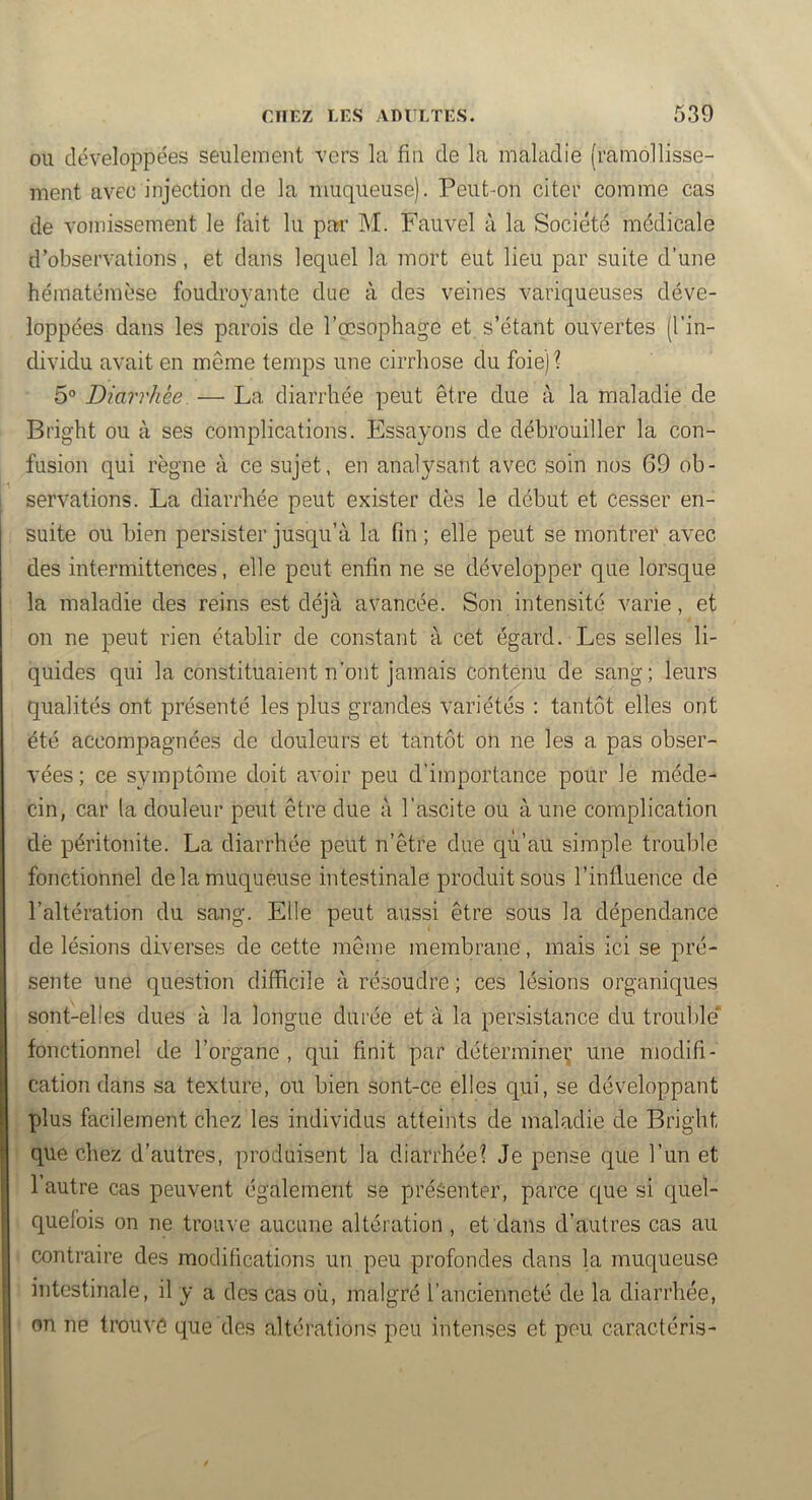 ou développées seulement vers la fin de la maladie (ramollisse- ment avec injection de la muqueuse). Peut-on citer comme cas de vomissement le fait lu par M. Fauvel à la Société médicale d’observations, et dans lequel la mort eut lieu par suite d’une hématémèse foudroyante due à des veines variqueuses déve- loppées dans les parois de l’œsophage et s’étant ouvertes (l'in- dividu avait en même temps une cirrhose du foie) ? 5° Diarrhée. — La diarrhée peut être due à la maladie de Bright ou à ses complications. Essayons de débrouiller la con- fusion qui règne à ce sujet, en analysant avec soin nos 69 ob- servations. La diarrhée peut exister dès le début et cesser en- suite ou bien persister jusqu’à la fin ; elle peut se montrer avec des intermittences, elle peut enfin ne se développer que lorsque la maladie des reins est déjà avancée. Son intensité varie, et on ne peut rien établir de constant à cet égard. Les selles li- quides qui la constituaient n’ont jamais contenu de sang; leurs qualités ont présenté les plus grandes variétés ; tantôt elles ont été accompagnées de douleurs et tantôt on ne les a pas obser- vées ; ce symptôme doit avoir peu d’importance pour le méde- cin, car la douleur peut être due à l’ascite ou à une complication dè péritonite. La diarrhée peut n’être due qu’au simple trouble fonctionnel de la muqueuse intestinale produit sous l’influence de l’altération du sang. Elle peut aussi être sous la dépendance de lésions diverses de cette même membrane, mais ici se pré- sente une question difficile à résoudre ; ces lésions organiques sont-elles dues à la longue durée et à la persistance du trouble' fonctionnel de l’organe , qui finit par déterraineç une modifi- cation dans sa texture, ou bien sont-ce elles qui, se développant X)lus facilement chez les individus atteints de maladie de Bright que chez d’autres, produisent la diarrhée? Je pense que l’un et l’autre cas peuvent également se présenter, parce que si quel- quefois on ne trouve aucune altération , et dans d’autres cas au contraire des modifications un peu profondes dans la muqueuse intestinale, il y a des cas où, malgré l’ancienneté de la diarrhée, on ne trouvé que des altérations peu intenses et peu caractéris-