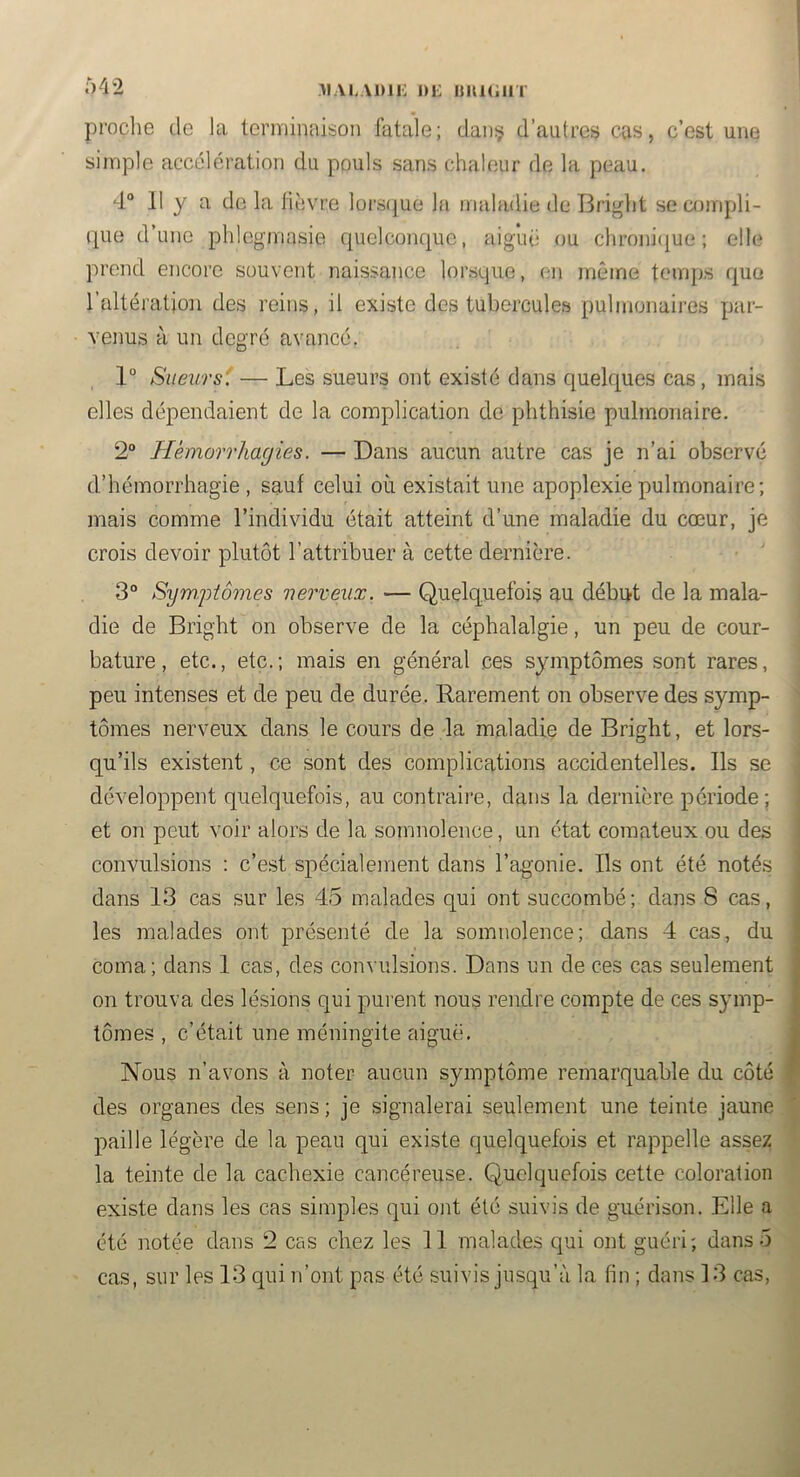 \]>ii: i)i: isiiu.iir 042 proclie de la tenniniiison fatale; dani? d’autres cas, c’est une simple accélération du pouls sans chaleur de la peau. 4“ 11 y a delà lièvre lorscjue la maladie de Briglit se compli- que d’une phlcgmasie quelconque, aiguë ou chroni(iue ; elle prend encore souvent naissance lorsque, en même temps rjue l’altération des reins, il existe des tubercules pulmonaires par- venus à un degré avancé. 1° Sueurs'! — Les sueurs ont existé dans quelques cas, mais elles dépendaient de la complication de phthisie pulmonaire. 2“ Hèmorrliacjies. — Dans aucun autre cas je n’ai observé d’hémorrhagie , sauf celui où existait une apoplexie pulmonaire; mais comme l’individu était atteint d’une maladie du cœur, je crois devoir plutôt l’attribuer à cette dernière. 3° Syn).ptômes nerveux. — Quelquefois au début de la mala- die de Bright on observe de la céphalalgie, un peu de cour- bature , etc., etc. ; mais en général ces symptômes sont rares, peu intenses et de peu de durée. Rarement on observe des symp- tômes nerveux dans le cours de la maladie de Bright, et lors- qu’ils existent, ce sont des complications accidentelles. Ils se développent quelquefois, au contraire, dans la dernière période; et on peut voir alors de la somnolence, un état comateux ou des convulsions : c’est spécialement dans l’agonie. Ils ont été notés dans 13 cas sur les 45 malades qui ont succombé; dans 8 cas, les malades ont présenté de la somnolence; dans 4 cas, du coma; dans 1 cas, des convulsions. Dans un de ces cas seulement on trouva des lésions qui pai ent nous rendre compte de ces symp- tômes , c’était une méningite aiguë. Nous n’avons à noter aucun symptôme remarquable du côté des organes des sens ; je signalerai seulement une teinte jaune paille légère de la peau qui existe quelquefois et rappelle assez la teinte de la cachexie cancéreuse. Quelquefois cette coloration existe dans les cas simples qui ont été suivis de guérison. Elle a été notée dans 2 cas chez les 11 malades qui ont guéri; dans 5