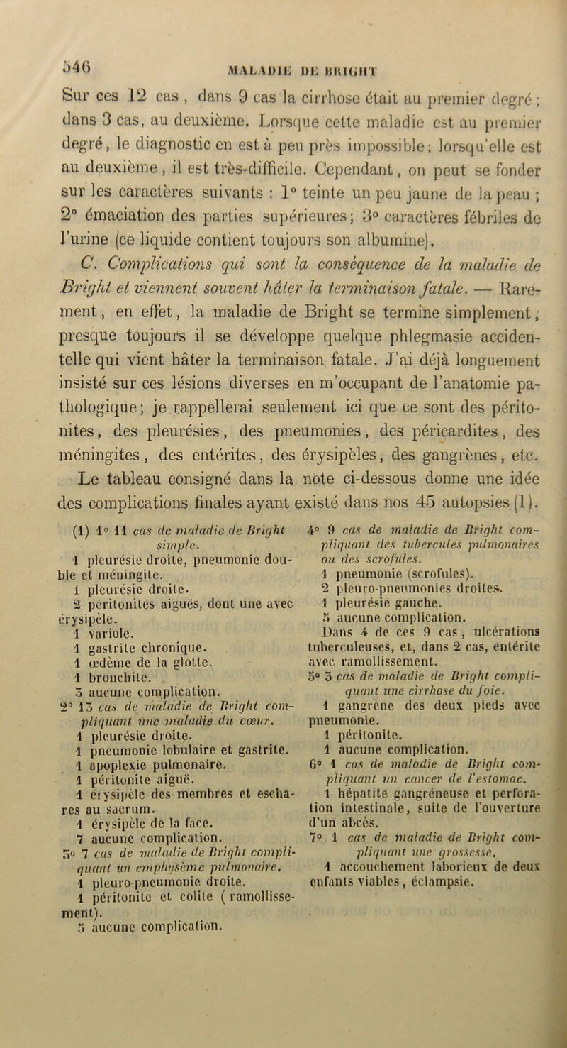 646 M.VLADii: DK imuiin Sur ces 12 cas , clans 9 cas la cirrhose était au premier degré ; dans 3 cas, au deuxième. Lors(]ue celte maladie est au premier degré, le diagnostic en esta peu près impossible; lorsqu’elle est au deuxième , il est très-difficile. Cependant, on peut se fonder sur les caractères suivants : 1“ teinte un peu jaune de la peau ; 2“ émaciation des parties supérieures; 3° caractères fébriles de l’urine (ce liquide contient toujours son albumine). C. Comj)lications qui sont la conséquence de la maladie de Briglii et viennent souvent hâter la terminaison fatale. — Rare- ment , en effet, la maladie de Bright se termine simplement, presque toujours il se développe quelque phlegmasie acciden- telle qui vient hâter la terminaison fatale. J’ai déjà longuement insisté sur ces lésions diverses en m’occupant de l’anatomie pa- thologique; je rappellerai seulement ici que ce sont des périto- nites , des pleurésies, des pneumonies, des péricardites, des méningites, des entérites, des érysipèles, des gangrènes, etc. Le tableau consigné dans la note ci-dessous donne une idée des complications finales ayant existé dans nos 45 autopsies (1). (1) 1“ H cas de maladie de Bright simple. 1 pleurésie droite, pneumonie dou- ble et méningite. 1 pleurésie droite. 2 péritonites aiguës, dont une avec érysipèle. 1 variole. 1 gastrite chronique. 1 œdème de la glotte. 1 bronchite. 3 aucune complication. 2® 13 cas de maladie de Bright com- pliquant nue maladie du cœur. 1 pleurésie droite. 1 pneumonie lobulaire et gastrite. I apoplexie pulmonaire. 1 péritonite aiguë. 1 érysiiièle des membres et escha- res au sacrum. 1 érysipèle de la face. 7 aucune complication. 30 7 cas de maladie de Bright compli- quant un emphysème pulmonaire. 1 pleuro pneumonie droite. 1 péritonite et colite ( ramollisse- ment). 5 aucune complication. 4° 9 cas de maladie de Bright com- pliquant des tubercules pulmonaires ou des scrofules. 1 pneumonie (scrofules). 2 pleuro pneumonies droites. 1 pleurésie gauche. 5 aucune complication. Dans 4 de ces 9 cas, ulcérations tuberculeuses, et, dans 2 cas, entérite avec ramollissement. 5® 3 cas de maladie de Bright compli- quant une cirrhose du foie. 1 gangrène des deux pieds avec pneumonie. 1 péritonite. 1 aucune complication. 6® 1 cas de maladie de Bright com- pliquant un cancer de l’estomac. 1 hépatite gangréneuse et perfora- tion intestinale, suite de l'ouverture d’un abcès. 7° 1 cas de maladie de Bright com- pliquant une grossesse. 1 accouchement laborieux de deux enfants viables, éclampsie.