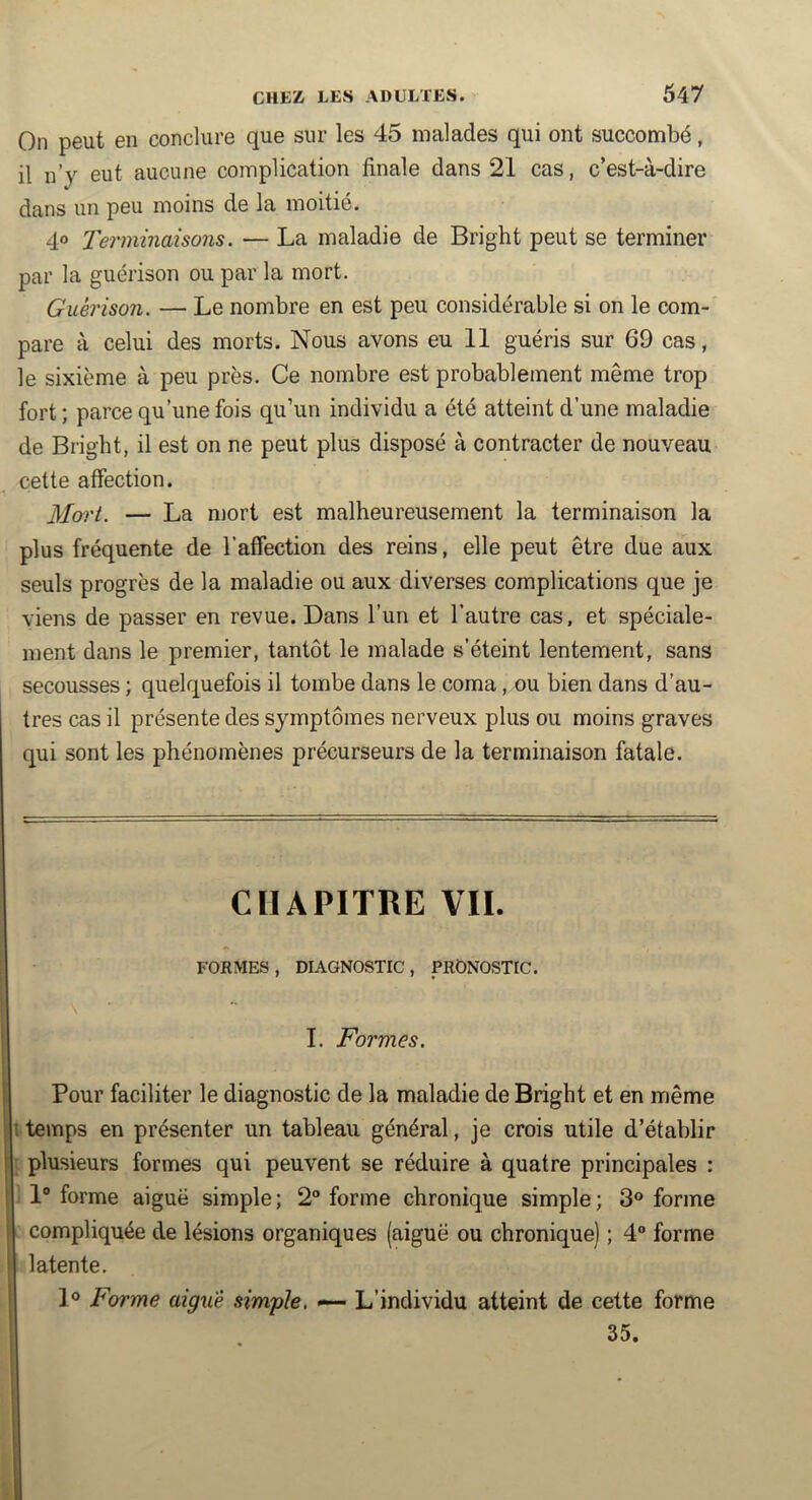On peut en conclure que sur les 45 malades qui ont succombé, il n’y eut aucune complication finale dans 21 cas, c’est-à-dire dans un peu moins de la moitié. 4» Terminaisons. — La maladie de Bright peut se terminer par la guérison ou par la mort. Guérison. — Le nombre en est peu considérable si on le com- pare à celui des morts. Nous avons eu 11 guéris sur 69 cas, le sixième à peu près. Ce nombre est probablement même trop fort ; parce qu’une fois qu’un individu a été atteint d’une maladie de Bright, il est on ne peut plus disposé à contracter de nouveau cette affection. ]Tort. — La mort est malheureusement la terminaison la plus fréquente de l’affection des reins, elle peut être due aux seuls progrès de la maladie ou aux diverses complications que je viens de passer en revue. Dans l’un et l’autre cas. et spéciale- ment dans le premier, tantôt le malade s’éteint lentement, sans secousses ; quelquefois il tombe dans le coma, ou bien dans d’au- tres cas il présente des symptômes nerveux plus ou moins graves qui sont les phénomènes précurseurs de la terminaison fatale. CHAPITRE VIL FORMES, DIAGNOSTIC, PRONOSTIC. I. Formes. Pour faciliter le diagnostic de la maladie de Bright et en même 1 temps en présenter un tableau général, je crois utile d’établir plusieurs formes qui peuvent se réduire à quatre principales : 1“ forme aiguë simple ; 2 forme chronique simple ; 3® forme compliquée de lésions organiques (aiguë ou chronique) ; 4 forme latente. 1® Forme aigue simple. «— L’individu atteint de cette forme 35.
