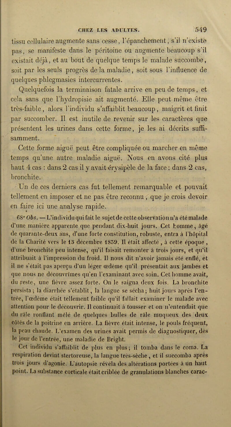 tissu cellulaire augmente sans cesse, répanchement, s’il n’existé pas, se manifeste dans le péritoine ou augmente beaucoup s’il existait déjà, et au bout de quelque temps le malade succombe, soit par les seuls progrès delà maladie, soit sous l’influence de quelques phlegmasies intercurrentes. Quelquefois la terminaison fatale arrive en peu de temps, et cela sans que l’hydropisie ait augmenté. Elle peut même être très-faible, alors l’individu s’affaiblit beaucoup , maigrit et finit par succomber. Il est inutile de revenir sur les caractères que présentent les urines dans cette forme, je les ai décrits suffi- samment. Cette forme aiguë peut être compliquée ou marcher en même temps qu’une autre maladie aiguë. Nous en avons cité plus haut 4 cas ; dans 2 cas il y avait érysipèle de la face ; dans 2 cas, bronchite. Un de ces derniers cas fut tellement remarquable et pouvait tellement en imposer et ne pas être reconnu , que je crois devoir en faire ici une analyse rapide. 68' Ohs. — L’individu qui fait le sujet de cette observation n’a été malade d’une manière apparente que pendant di.K-huit jours. Cet homme, âgé de quarante-deux ans, d’une forte constitution, robuste, entra à l’hépital de la Charité vers le 15 décembre 1839. Il était affecté , à cette époque , d’une bronchite peu intense, qu’il faisait remonter à trois jours, et qu’il attribuait à l’impression du froid. Il nous dit n’avoir jamais été enflé, et il ne s’était pas aperçu d’un léger œdème qu’il présentait aux jambes et que nous ne découvrîmes qu’en l’examinant avec soin. Cet homme avait, du reste, une fièvre assez forte. On le saigna deux fois. La bronchite persista; la diarrhée s’établit, la langue se sécha; huit jours après l’en- trée, l’œclème était tellement faible qu’il fallait examiner le malade avec attention pour le découvrir. Il continuait à tousser et on n’entendait que du râle ronflant mêlé de quelques bulles de râle muqueux des deux côtés de la poitrine en arrière. La fièvre était intense, le pouls fréquent, la peau chaude. L’examen des urines avait permis de diagnostiquer, dès le jour de l’entrée, une maladie de Brigbt. Cet individu s’affaiblit de plus en plus; il tomba dans le coma. La respiration devint stertoreuse, la langue très-sèche , et il succomba après trois jours d’agonie. L’autopsie révéla des altérations portées à un haut point. La substance corticale était criblée de granulations blanches carac-