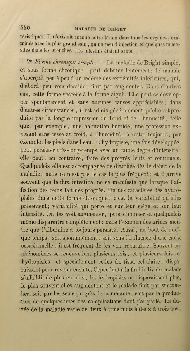 tél’istiqucs. Il n’existait aucune autre lésion dans tous tes organes, exa- minés avec le plus grand soin , qu’un peu d’injection et quehiues muco- sités dans les bronches. Les intestins étaient sains. 2° Forme chronique simiüe. — La maladie de Bright simple, et sous forme chronique, peut débuter lentement; le malade s’aperçoit peu à peu d’un œdème des extrémités inférieures, qui, d’abord peu considérable, finit par augmenter. Dans d’autres cas, cette forme succède à la forme aiguë. Elle peut se dévelop- per spontanément et sans aucunes causes appréciables; dans d’autres circonstances , il est admis généralement qu’elle est pro- duite par la longue impression du froid et de l’humidité, telle que, par exemple, une habitation humide, une profession ex- posant sans cesse au froid, à l’humidité, à rester toujours, par exemple, les pieds dans l’eau. L’hydropisie, une fois développée, peut persister très-long-temps avec un faible degré d’intensité ; elle peut, au contraire, faire des progrès lents et continuels. Quelquefois elle est accompagnée de diarrhée dès le début de la maladie, mais ce n’est pas le cas le plus fréquent; et il Arrive souvent que le flux intestinal ne se manifeste que lorsque l’af- fection des reins fait des progrès. Un des caractères des hydro- pisies dans cette forme chronique, c’est la variabilité qu’elles présentent; variabilité qui porte et sur leur siège et sur leur intensité. On les voit augmenter, puis diminuer et quelquefois même disparaître complètement ; mais l’examen des urines mon- tre que l’albumine a toujours persisté. Aussi, au bout de quel- que temps , soit spontanément, soit sous l’influence d’une cause occasionnelle, il est fréquent de les voir reparaître. Souvent ces phénomènes se renouvellent plusieurs fois, et plusieurs fois les hydropisies, et spécialement celles du tissu cellulaire, dispa- raissent pour revenir ensuite. Cependant à la fin l’individu malade s’affaiblit de plus en plus , les hydropisies ne disparaissent plus, le plus souvent elles augmentent et le malade finit par succom- ber, soit par les seuls progrès de la maladie, soit par la produc- tion de quelques-unes des complications dont j’ai parlé. La du- rée de la maladie varie de deux à trois mois à deux à trois ans;