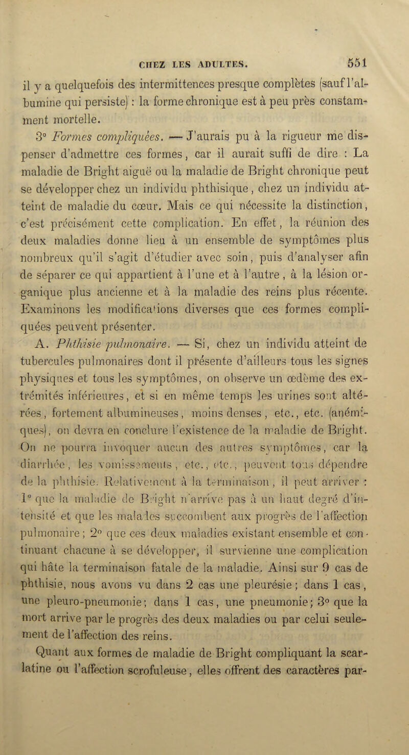 il y a quelquefois des intermittences presque complètes (sauf l’al- bumine qui persiste) : la forme chronique est à peu près constam- ment mortelle. 3° Formes comjMquèes. — J’aurais pu à la rigueur me dis- penser d’admettre ces formes, car il aurait suffi de dire : La maladie de Bright aiguë ou la maladie de Bright chronique peut se développer chez un individu phthisique, chez un individu at- teint de maladie du cœur. Mais ce qui nécessite la distinction, c’est précisément cette complication. En effet, la réunion des deux maladies donne lieu à un ensemble de symptômes plus nombreux qu’il s’agit d’étudier avec soin, puis d’analyser afin de séparer ce qui appartient à l’une et à l’autre, à la lésion or- ganique plus ancienne et à la maladie des reins plus récente. Examinons les inodificadons diverses que ces forjnes compli- quées peuvent présenter. A. Phthisie 'piümonaire. — Si, chez un individu atteint de tubercules pulmonaires dont il présente d’ailleurs tous les signes physiques et tous les symptômes, on observe un œdème des ex- trémités inférieures, et si en même temps les urines sont alté- rées, fortement albumineuses, moins denses , etc., etc. (anémi- que.s), on devra en conclure l’existence de la maladie de Bright. On ne pourra invoque)' aucun des auti'es symptômes, car la diari'héc, les vomissemcnis , etc., etc., peuvent tous dépendre de la pluhisie. Relativement à la terminaison, il peut arriver : 1 c[uc la maladie do Bright n’ari’Ive pas à un haut degré d’in- tensité et que les malaies succombent aux pi'ogrès de l'affection pulmonaii'e ; 2 que ces deux maladies existant ensemble et con- tinuant chacune à se développer, il survienne une complication qui hâte la terminaison fatale de la maladie. Ainsi sur 9 cas de phthisie, nous avons vu dans 2 cas une pleurésie ; dans 1 cas, une pleuro-pneumonie; dans 1 cas, une pneumonie; 3° que la mort arrive par le progrès des deux maladies ou par celui seule- ment de l’affection des reins. Quant aux formes de maladie de Bright compliquant la scar- latine ou l’affection scrofuleuse, elles offrent des caractères par-