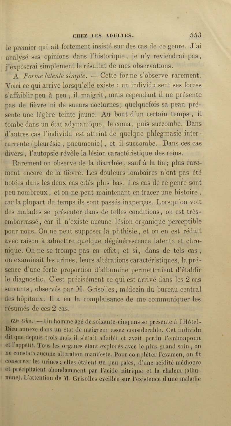 le premier qui ait fortement insisté sur des cas de ce genre. J’ai analysé ses opinions dans Thistorique, je n’y reviendrai pas, j’exposerai simplement le résultat de mes observations. A. Formelaienie simjjle. — Cette forme s’observe rarement. Voici ce qui arrive lorsqu’elle existe : un individu sent ses forces s’affaiblir peu à peu , il maigrit, mais cependant il ne présente pas de fièvre ni de sueurs nocturnes; quelquefois sa peau pré- sente une légère teinte jaune. Au bout d’un certain temps , il tombe dans un état adynamique, le coma, puis succombe. Dans d’autres cas l’individu est atteint de quelque phlegmasie inter- currente (pleurésie , pneumonie), et il succombe. Dans ces cas divers , l’autopsie révèle la lésion caractéristique des reins. Rarement on observe de la diarrhée , sauf à la fin ; plus rare- ment encore de la fièvre. Les douleurs lombaires n’ont pas été notées dans les deux cas cités plus bas. Les cas de ce genre sont peu nombreux, et on ne peut maintenant en tracer une histoire , car la plupart du temps ils sont passés inaperçus. Lorsqu’on voit des malades se présenter dans de telles conditions, on est très- embarrassé, car il n’existe aucune lésion organique perceptible pour nous. On ne peut supposer la phthisie, et on en est réduit avec raison à admettre quelque dégénérescence latente et chro- nique. On ne se trompe pas en effet; et si, dans de tels cas , on examinait les urines, leurs altérations caractéristiques, la pré- sence d’une forte proportion d’albumine permettraient d’établir le diagnostic. C’est précisément ce qui est arrivé dans les 2 cas suivants, observés par M. Grisolles, médecin du bureau central des hôpitaux. Il a eu la complaisance de me communiquer les résumés de ces 2 cas. 69' Ohs. —Un homme Agé dc,soi.\antc-ciiir[ ans sc présente à l'HôlcI - Dicu annexe dans un état de maigienr assez considérable. Cet indivifin dit que depuis trois muis il s’é'ait afTail)!! et avait perdu l’embonpoint et l’appélit. d’ous les organes étant explorés avec le plus grand soin, on ne constata aucune alteration manifeste. Pour compléter rexamen, on fit conserver les urines; elles étaient un peu pâles, d’une acidité médiocre et précipitaient abondamment par l’acide nitrique et la chaleur (albu- niine). L’altenlion de M. Grisolles éveillée sur rexislcncc d’une maladie