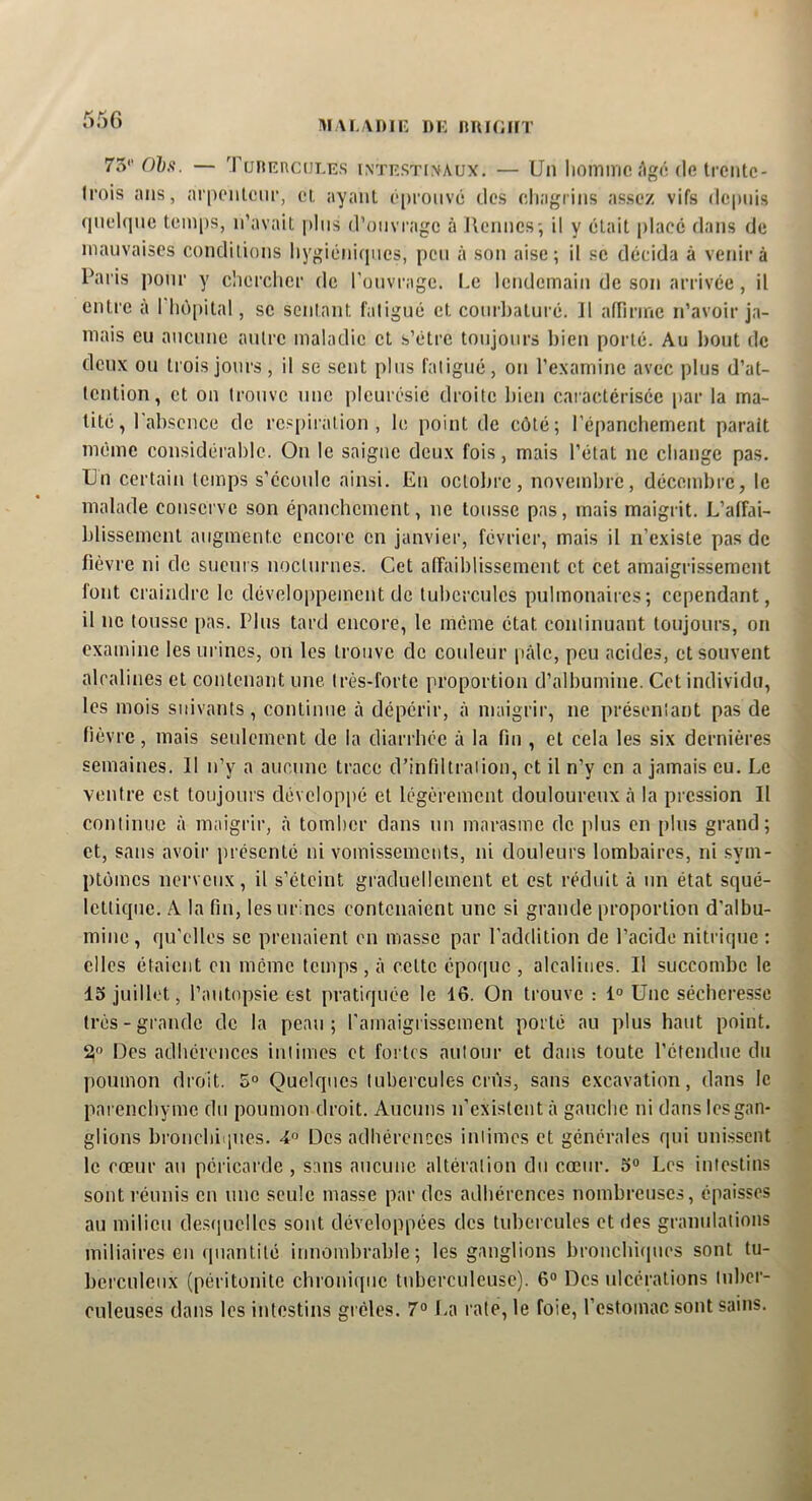 i>!\L\i)iK i)i: imioifT 75'’Ofc.'j. — TuniîncüLEs intestinaux. — Un lioinnic/’igi! de trente- Irois ans, arpenteur, et ayant é[)roiivé des eliagriiis assez vifs depuis qneUpie temps, n’avait pins d’ouvrage à tiennes-, il y était placé dans de mauvaises conditions liygiéniipies, peu à son aise; il se décida à venir à Paris pour y clierclier de l'onvi-age. I.c lendemain de son arrivée, il entre à I hôpital, se sentant fatigué et courbaturé. Il affirme n’avoir ja- mais eu aucune autre maladie et s’étre toujours bien porté. Au bout de deux ou trois jours, il se sent plus fatigué, on l’examine avec plus d’at- tention, et on trouve une pleurésie droite bien caractérisée par la ma- tité, I absence de respiration, le point de côté; répanchement parait même considérable. On le saigne deux fois, mais l’état ne change pas. Un certain temps s’écoule ainsi. En octobre, novembre, décembre, le malade conserve son épanchement, ne tousse pas, mais maigrit. L’affai- blissement augmente encore en janvier, février, mais il n’existe pas de fièvre ni de sueurs nocturnes. Cet affaiblissement et cet amaigrissement font craindre le développement de tubercules pulmonaires; cependant, il ne tousse pas. Plus tard encore, le même état continuant toujours, on examine les ui’ines, on les trouve de couleur pâle, peu acides, et souvent alcalines et contenant une très-forte proportion d’albumine. Cet individu, les mois suivants, continue à dépérir, à maigrir, ne présentant pas de fièvre, mais seulement de la diarrhée à la fin , et cela les six dernières semaines. 11 n’y a aucune trace d’infiltration, et il n’y en a jamais eu. Le ventre est toujours développé et légèrement douloureux cà la pression II continue à maigrir, à tomber dans un marasme de plus en plus grand; et, sans avoir présenté ni vomissements, ni douleurs lombaires, ni sym- ptômes nerveux, il s’éteint graduellement et est réduit à un état squé- lettique. A la fin, les urines contenaient une si grande proportion d’albu- mine , qu'elles se prenaient on masse par l’addition de l’acide nitrique : elles étaient en meme temps , à celte époque , alcalines. Il succombe le 15 juillet, l’autopsie est pratiquée le 16. On trouve : 1° Une sécheresse très-grande de la peau; l’amaigrissement porté au plus haut point. 2° Des adhérences intimes et fortes autour et dans toute l’étendue du poumon droit. 5° Quelques tubercules crûs, sans excavation, dans le parenebyme du poumon droit. Aucuns n’existent à gauche ni dans les gan- glions bronchiiines. Des adhérences intimes et générales qui unissent le cœur au péricarde , sans aucune altération du cœur. 5“ Les intestins sont réunis en une seule masse par des adhérences nombreuses, épaisses au milieu desipicllcs sont développées des tubercules et des granulations miliaires en quantité innombrable; les ganglions broncbiipics sont tu- berculeux (péritonite chronique tuberculeuse). 6 Des ulcérations tuber- culeuses dans les intestins grêles. 7° La rate, le foie, l’estomac sont sains.