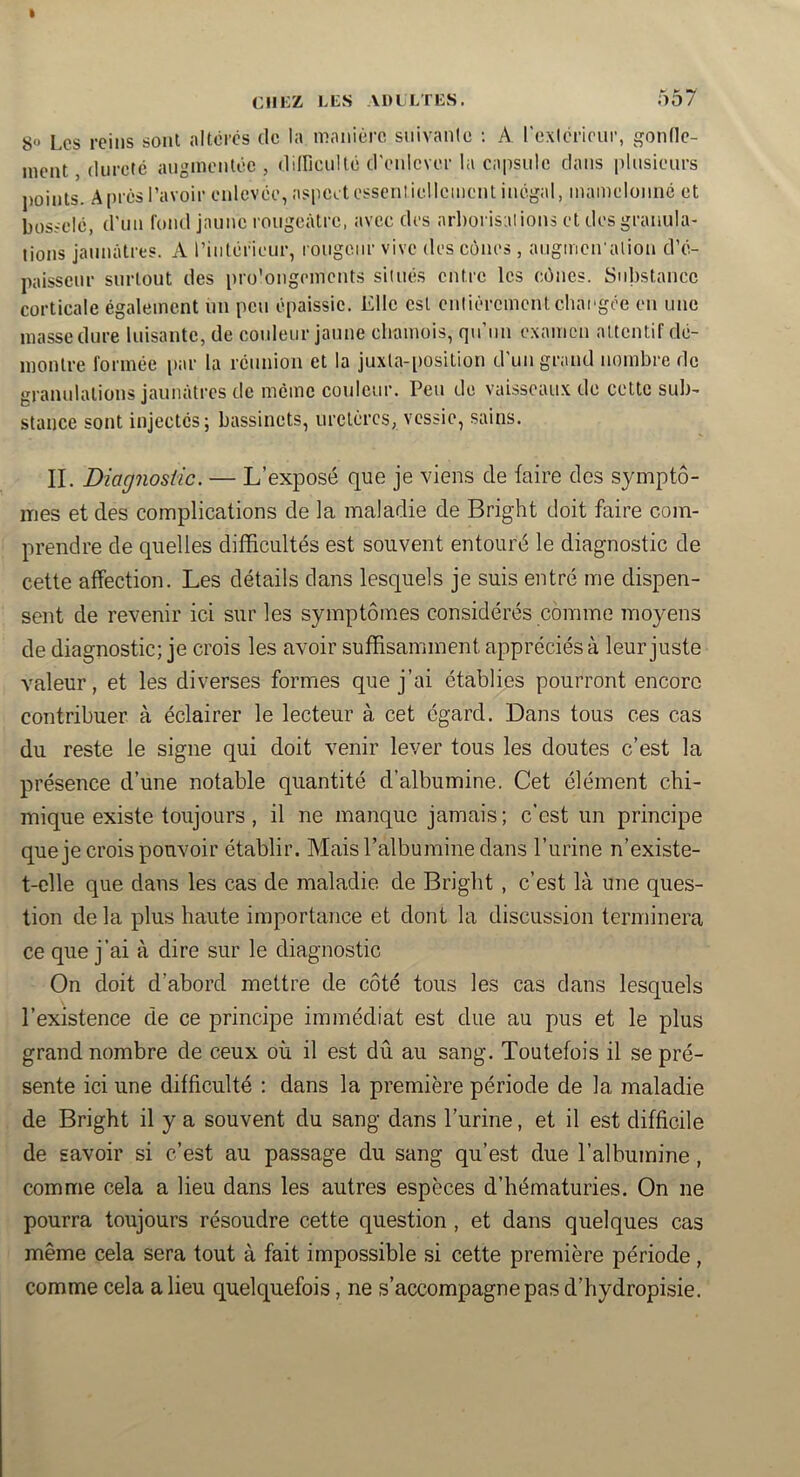 I CIIKZ LES ADILTES. 557 8» Les reins sont altères de la manière snivanic ; A l'exièrieiir, gondc- nicnt dureté augmentée, didicultè d'enlever la capside dans [dnsienrs j)oints. A près l’avoir enlevée, aspect essentiellement inégal, mamelonné et bosselé, d'un fond jaune rougeâtre, avec des arborisations et des granula- tions jaunâtres. A riiilérieur, rougeur vive des cônes, augmcn'alion d’é- paisseur surtout des pro'ongements situés entre les cônes. Substance corticale également un peu épaissie. Elle est entièrement chaugée en une masse dure luisante, de couleur jaune cliamois, qu’un examen attentif dé- montre formée par la réunion et la juxla-position d'un grand nombre de granulations jaunâtres de même couleur. Peu de vaisseaux de cette sub- stance sont injectés; bassinets, uretères, vessie, sains. II. Diagnostic. — L’exposé que je viens de faire des symptô- mes et des complications de la maladie de Bright doit faire com- prendre de quelles difficultés est souvent entouré le diagnostic de cette affection. Les détails clans lesquels je suis entré me dispen- sent de revenir ici sur les symptômes considérés comme moyens de diagnostic; je crois les avoir suffisamment appréciés à leur juste valeur, et les diverses formes que j’ai établies pourront encore contribuer à éclairer le lecteur à cet égard. Dans tous ces cas du reste le signe qui doit venir lever tous les doutes c’est la présence d’une notable quantité d’albumine. Cet élément chi- mique existe toujours, il ne manque jamais; c’est un principe que je crois pouvoir établir. Mais l’albumine dans l’urine n’existe- t-clle que dans les cas de maladie de Bright , c’est là une ques- tion de la plus haute importance et dont la discussion terminera ce que j’ai à dire sur le diagnostic On doit d’abord mettre de côté tous les cas dans lesquels l’existence de ce principe immédiat est due au pus et le plus grand nombre de ceux où il est dû au sang. Toutefois il se pré- sente ici une difficulté ; dans la première période de la maladie de Bright il y a souvent du sang dans l’urine, et il est difficile de savoir si c’est au passage du sang qu’est due l’albumine, comme cela a lieu dans les autres espèces d’hématuries. On ne pourra toujours résoudre cette question , et dans quelques cas même cela sera tout à fait impossible si cette première période, comme cela a lieu quelquefois, ne s’accompagne pas d’hydropisie.