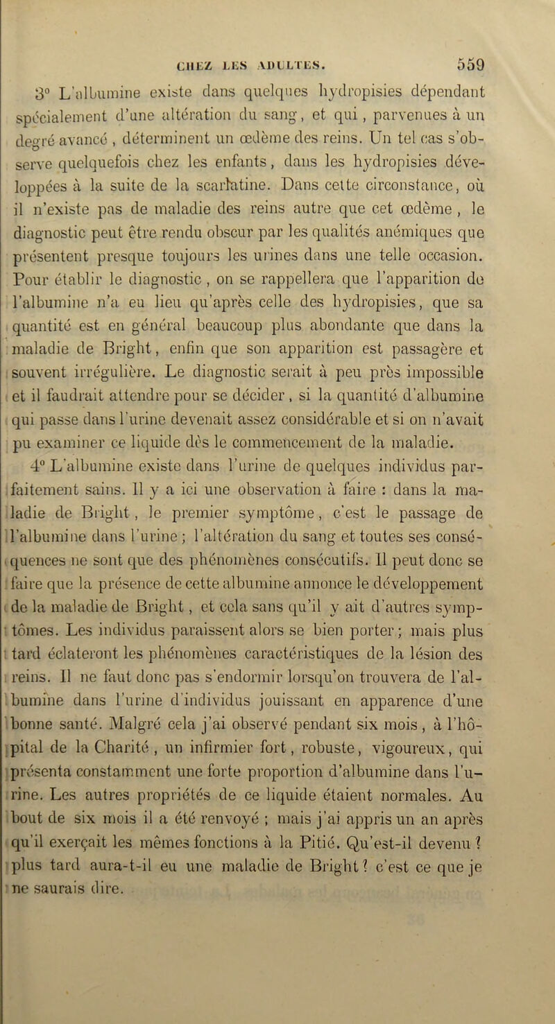 3° L’nUmmine existe dans quelques liydi’opisies dépendant spécialement d’nne altération du sang, et qui, parvenues à un degré avancé , déterminent un œdème des reins. Un tel cas s’ob- serve quelquefois chez les enfants, dans les hydropisies déve- loppées à la suite de la scarlutine. Dans celte circonstance, où il n’existe pas de maladie des reins autre que cet œdème , le diagnostic peut être rendu obscur par les qualités anémiques que présentent presque toujours les mines dans une telle occasion. Pour établir le diagnostic , on se rappellera que l’apparition de l’albumine n’a eu lieu qu’après celle des bjulropisies, que sa quantité est en général beaucoup plus abondante que dans la maladie de Bright, enfin que son apparition est passagère et souvent irrégulière. Le diagnostic serait à peu près impossible et il faudrait attendre pour se décider , si la quantité d’albumine qui passe dans l’urine devenait assez considérable et si on n’avait pu examiner ce liquide dès le commencement de la maladie. 4“ L’albumine existe dans l’urine de quelques individus par- .faitement sains. 11 y a ici une observation à faire : dans la ma- ladie de Bright , le premier symptôme, c’est le passage de l’albumine dans l’urine ; l’altération du sang et toutes ses consé- ■ quences ne sont que des phénomènes consécutifs. 11 peut donc se faire que la présence de cette albumine annonce le développement I de la maladie de Bright, et cela sans qu’il y ait d’autres symp- ; tomes. Les individus paraissent alors se bien porter; mais plus : tard éclateront les phénomènes caractéristiques de la lésion des ; reins. 11 ne faut donc pas s’endormir lorsqu’on trouvera de l’al- :bumine dans l’urine d'individus jouissant en apparence d’une bonne santé. Malgré cela j’ai observé pendant six mois , à l’hô- ipital de la Charité , un infirmier fort, robuste, vigoureux, qui présenta constamment une forte proportion d’albumine dans l’u- rine. Les autres propriétés de ce liquide étaient normales. Au bout de six mois il a été renvoyé ; mais j’ai appris un an après qu’il exerçait les mêmes fonctions à la Pitié. Qu’est-il devenu ? plus tard aura-t-il eu une maladie de Bright 1 c’est ce que je : ne saurais dire.