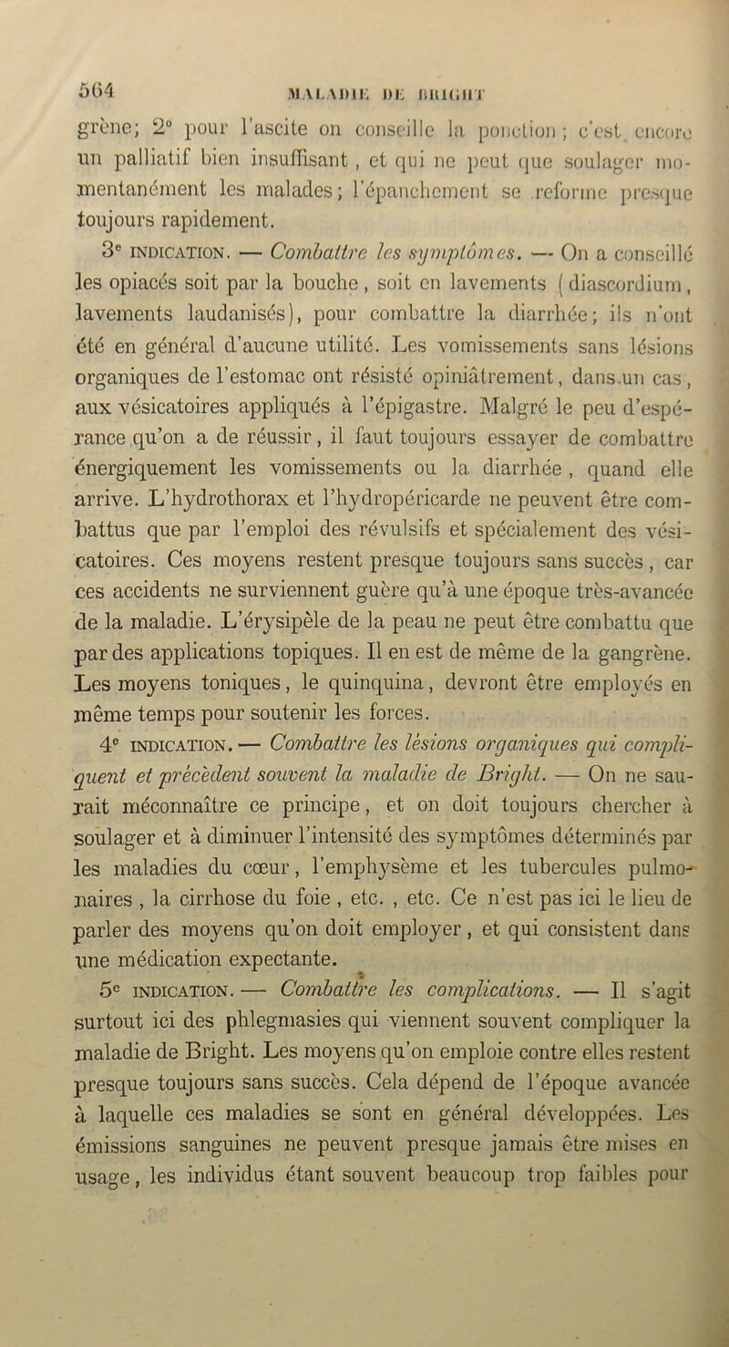 M\L\j)n: i)i: iiui(;in ô()4 grène; 2° pour l’ascite on conseille la ponction ; c’est encore lin palliatif bien insuffisant , et qui ne jicut (pie soulager nio- jnentanément les malades; répancliement se reforine prcs(jue toujours rapidement. 3® INDICATION. — Combattre les syiiqiLômes. — On a conseille les opiacés soit par la bouche , soit en lavements ( diascordium , lavements laudanisés), pour combattre la diarrhée; ils n’ont été en général d’aucune utilité. Les vomissements sans lésions organiques de l’estomac ont résisté opiniâtrement, dans.un cas, aux vésicatoires appliqués à l’épigastre. Malgré le peu d’espé- rance qu’on a de réussir, il faut toujours essayer de combattre énergiquement les vomissements ou la diarrhée , quand elle arrive. L’hydrothorax et l’hydropéricarde ne peuvent être com- battus que par l’emploi des révulsifs et spécialement des vési- catoires. Ces moyens restent presque toujours sans succès , car ces accidents ne surviennent guère qu’à une époque très-avancée de la maladie. L’érysipèle de la peau ne peut être combattu que par des applications topiques. Il en est de même de la gangrène. Les moyens toniques, le quinquina, devront être employés en même temps pour soutenir les forces. 4® INDICATION. — Combattre les lésions organiques qui comgli- guent et 'précédent souvent la maladie de Bright. — On ne sau- rait méconnaître ce principe, et on doit toujours chercher à soulager et à diminuer l’intensité des symptômes déterminés par les maladies du cœur, l’emphysème et les tubercules pulino-' naires , la cirrhose du foie , etc. , etc. Ce n’est pas ici le lieu de parler des moyens qu’on doit employer, et qui consistent dans une médication expectante. 5® INDICATION. — Combattre les complications. — Il s’agit surtout ici des phlegmasies qui viennent souvent compliquer la maladie de Bright. Les moyens qu’on emploie contre elles restent presque toujours sans succès. Cela dépend de l’époque avancée à laquelle ces maladies se sont en général développées. Les émissions sanguines ne peuvent presque jamais être mises en usage, les individus étant souvent beaucoup trop faibles pour