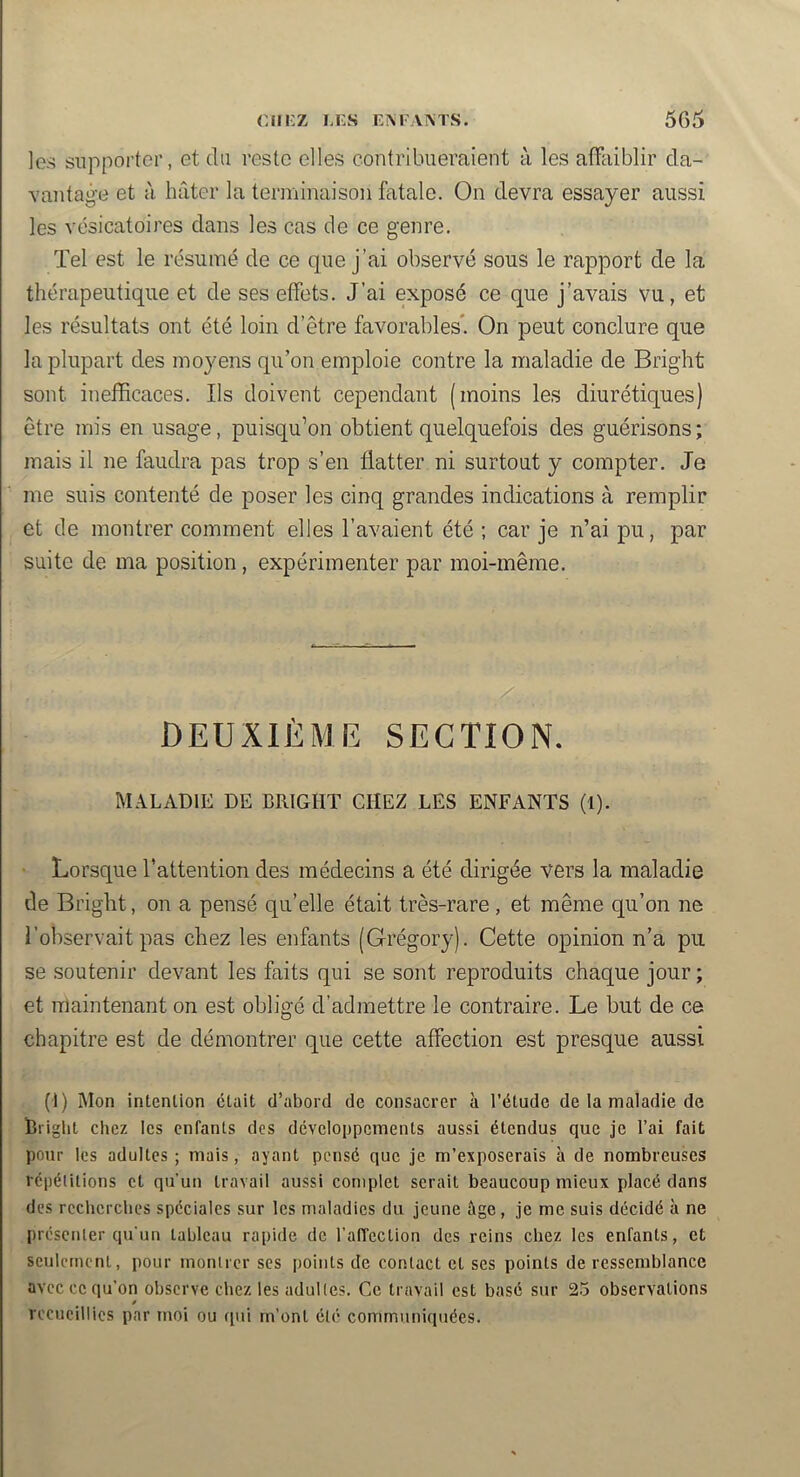 les supporter, et du reste elles contribueraient à les affaiblir da- vantage et à hâter la terminaison fatale. On devra essayer aussi les vésicatoires dans les cas de ce genre. Tel est le résumé de ce que j’ai observé sous le rapport de la thérapeutique et de ses effets. J’ai exposé ce que j’avais vu, et les résultats ont été loin d’être favorables*. On peut conclure que la plupart des mo3^ens qu’on emploie contre la maladie de Bright sont inefficaces. Ils doivent cependant (moins les diurétiques) être mis en usage, puisqu’on obtient quelquefois des guérisons; mais il ne faudra pas trop s’en flatter ni surtout y compter. Je me suis contenté de j3oser les cinq grandes indications à remplir et de montrer comment elles l’avaient été ; car je n’ai pu, par suite de ma position , expérimenter par moi-même. DEUXIÈME SECTION. MALADIE DE BRIGHT CHEZ LES ENFANTS (I). Lorsque l’attention des médecins a été dirigée vers la maladie de Bright, on a pensé qu’elle était très-rare, et même qu’on ne l’observait pas chez les enfants (Grégory). Cette opinion n’a pu se soutenir devant les faits qui se sont reproduits chaque jour ; et maintenant on est obligé d’admettre le contraire. Le but de ce chapitre est de démontrer que cette affection est presque aussi (1) Mon intention était d’abord de consacrer à l’étude de la maladie de bright chez les enfants des développements aussi étendus que je l’ai fait pour les adultes ; mais, ayant pensé que je m’exposerais à de nombreuses répétitions et qu’un travail aussi complet serait beaucoup mieux placé dans des rccbcrcbes spéciales sur les maladies du jeune âge, je me suis décidé à ne présenter qu'un tableau rapide de l’affection des reins chez les enfants, et seulement, pour montrer ses points de contact et ses points de ressemblance avec ce qu’on observe chez les adultes. Ce travail est basé sur 25 observations 0 recueillies par moi ou qui rn’ont été communiquées.