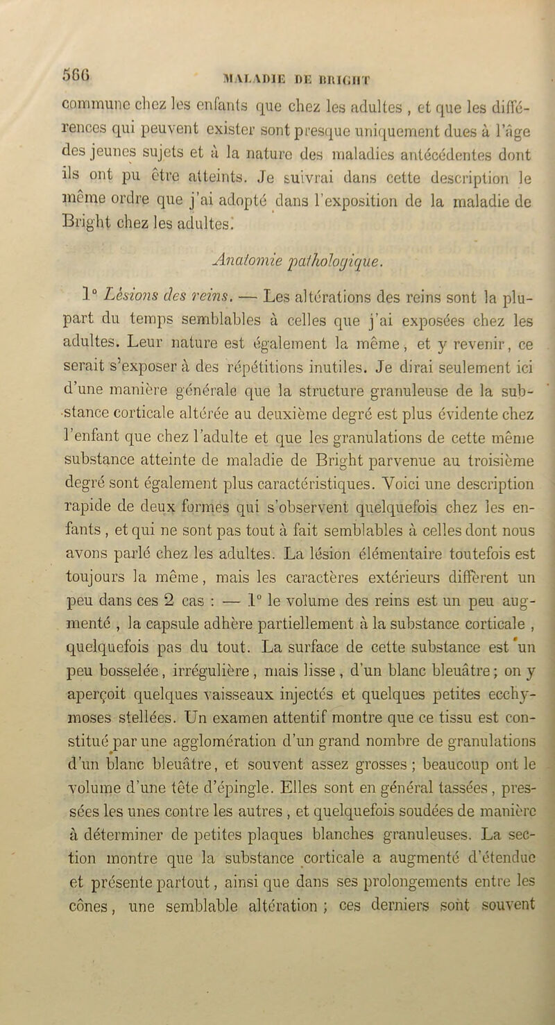 560 commune chez les enfants que chez les adultes , et que les difTé- rences qui peuvent exister sont pres(|ue uniquement dues à l’iige des jeunes sujets et a la nature des maladies antécédentes dont ils ont pu être atteints. Je suivrai dans cette description le même ordre que j’ai adopté dans l’exposition de la maladie de Bright chez les adultes! Anatomie j'>CLthohgiqiie. 1“ Lésions des reins. — Les altérations des reins sont la plu- part du temps semblables à celles que j’ai exposées chez les adultes. Leur nature est également la même, et y revenir, ce serait s’exposer à des répétitions inutiles. Je dirai seulement ici d’une manière générale que la structure granuleuse de la sub- stance corticale altérée au deuxième degré est plus évidente chez l’enfant que chez l’adulte et que les granulations de cette même substance atteinte de maladie de Bright parvenue au troisième degré sont également plus caractéristiques. Voici une description rapide de deux formés qui s’observent quelquefois chez les en- fants , et qui ne sont pas tout à fait semblables à celles dont nous avons parlé chez les adultes. La lésion élémentaire toutefois est toujours la même, mais les caractères extérieurs diffèrent un peu dans ces 2 cas : — .1° le volume des reins est un peu aug- menté , la capsule adhère partiellement à la substance corticale , quelquefois pas du tout. La surface de cette substance est*un peu bosselée, irrégulière , mais lisse , d’un blanc bleuâtre ; on y aperçoit quelques vaisseaux injectés et quelques petites ecchy- moses stellées. Un examen attentif montre que ce tissu est con- stitué par une agglomération d’un grand nombre de granulations d’un blanc bleuâtre, et souvent assez grosses; beaucoup ont le volume d’une tête d’épingle. Elles sont en général tassées , pres- sées les unes contre les autres , et quelquefois soudées de manière à déterminer de petites plaques blanches granuleuses. La sec- tion montre que la substance corticale a augmenté d’étendue et présente partout, ainsi que dans ses prolongements entre les cônes, une semblable altération ; ces derniers sont souvent