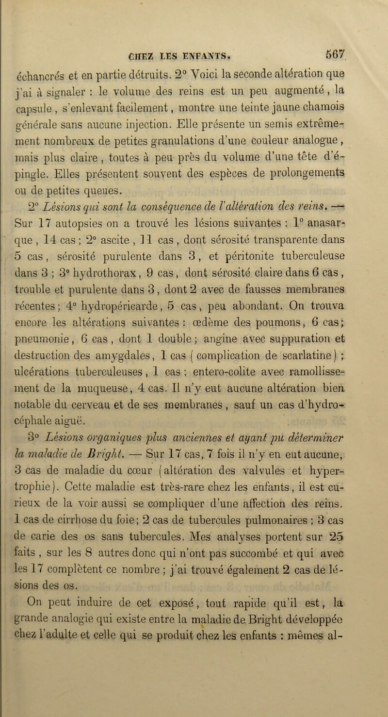 CHEZ LES ENFANTS. 667 échancrés et en partie détruits. 2° Voici la seconde altération que j’ai à signaler : le volume des reins est un peu augmenté, la capsule , s’enlevant facilement, montre une teinte jaune chamois générale sans aucune injection. Elle présente un semis extrême- ment nombreux de petites granulations d’une couleur analogue, mais plus claire , toutes à peu près du volume d’une tête d’é- pingle. Elles présentent souvent des espèces de prolongements ou de petites queues. 2° Lésions qui sont la conséquence de l'altération des reins. —^ Sur 17 autopsies on a trouvé les lésions suivantes : 1” anasar- que , 14 cas ; 2° ascite , 11 cas , dont sérosité transparente dans 5 cas, sérosité purulente dans 3, et péritonite tuberculeuse dans 3 ; 3° hydrothorax, 9 cas, dont sérosité claire dans 6 cas , trouble et purulente dans 3, dont 2 avec de fausses membranes récentes ; 4° hydropéricarde, 5 cas, peu abondant. On trouva encore les altérations suivantes : œdème des poumons, 6 cas ; pneumonie, 6 cas , dont 1 double ; angine avec suppuration et destruction des amygdales, 1 cas ( complication de scarlatine ) ; ulcérations tuberculeuses, 1 cas ; entero-colite avec ramollisse- ment de la muqueuse, 4 cas. 11 n’y eut aucune altération bien notable du cerveau et de ses membranes , sauf un cas d’hydro- céphale aiguë. 3® Lésions organiques plus anciennes et ayant pu déterminer la maladie de Bright. — Sur 17 cas, 7 fois il n’y en eut aucune, 3 cas de maladie du cœur ( altération des valvules et hyper- trophie). Cette maladie est très-rare chez les enfants, il est cu- rieux de la voir aussi se compliquer d’une affection des reins. 1 cas de cirrhose du foie; 2 cas de tubercules pulmonaires ; 3 cas de carie des os sans tubercules. Mes analyses portent sur 25 faits , sur les 8 autres donc qui n’ont pas succombé et qui avec les 17 complètent ce nombre ; j’ai trouvé également 2 cas de lé- sions des os. On peut induire de cet exposé, tout rapide qu’il est, la grande analogie qui existe entre la maladie de Bright développée chez l’adulte et celle qui se produit chez les enfants : mêmes al-