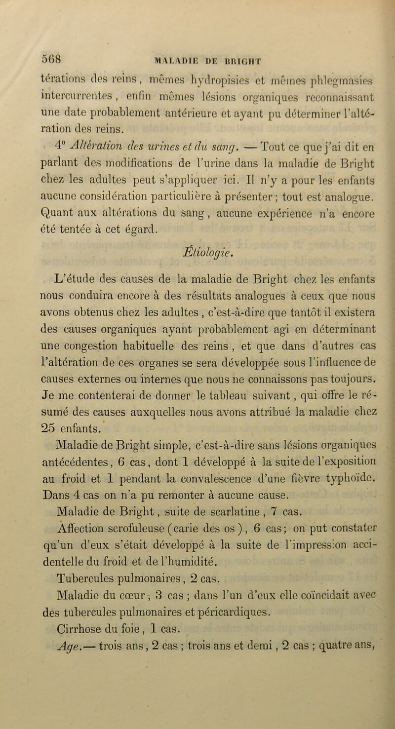 MALADIF, DF ItniOIlT térations des reins, mêmes hydropisies et mêmes plileginasies intercurrentes , enfin mêmes lésions organiques reconnaissant une date probablement antérieure et ayant pu déterminer l’alté- ration des reins. 4° Altération des urines et du saug. — Tout ce que j’ai dit en parlant des modifications de l’urine dans la maladie de Bright chez les adultes peut s’appliquer ici. Il n’y a pour les enfants aucune considération particulière à présenter; tout est analogue. Quant aux altérations du sang, aucune expérience n’a encore été tentée à cet égard. Etiologie, L’étude des causes de la maladie de Bright chez les enfants nous conduira encore à des résultats analogues à ceux que nous avons obtenus chez les adultes , c’est-à-dire que tantôt il existera des causes organiques ayant probablement agi en déterminant une congestion habituelle des reins , et que dans d’autres cas l’altération de ces organes se sera développée sous l’influence de causes externes ou internes que nous ne connaissons pas toujours. Je me contenterai de donner le tableau suivant, qui offre le ré- sumé des causes auxquelles nous avons attribué la maladie chez 25 enfants. Maladie de Bright simple, c’est-à-dire sans lésions organiques antécédentes, 6 cas, dont 1 développé à la suite de l’exposition au froid et 1 pendant la convalescence d’une fièvre typhoïde. Dans 4 cas on n’a pu remonter à aucune cause. Maladie de Bright, suite de scarlatine , 7 cas. Affection scrofuleuse (carie des os), 6 cas; on put constater qu’un d’eux s’était développé à la suite de l’impression acci- dentelle du froid et de l’humidité. Tubercules pulmonaires, 2 cas. Maladie du cœur, 3 cas ; dans l’un d’eux elle coïncidait avec des tubercules pulmonaires et péricardiques. Cirrhose du foie, 1 cas. Age.— trois ans, 2 cas ; trois ans et demi, 2 cas ; quatre ans,