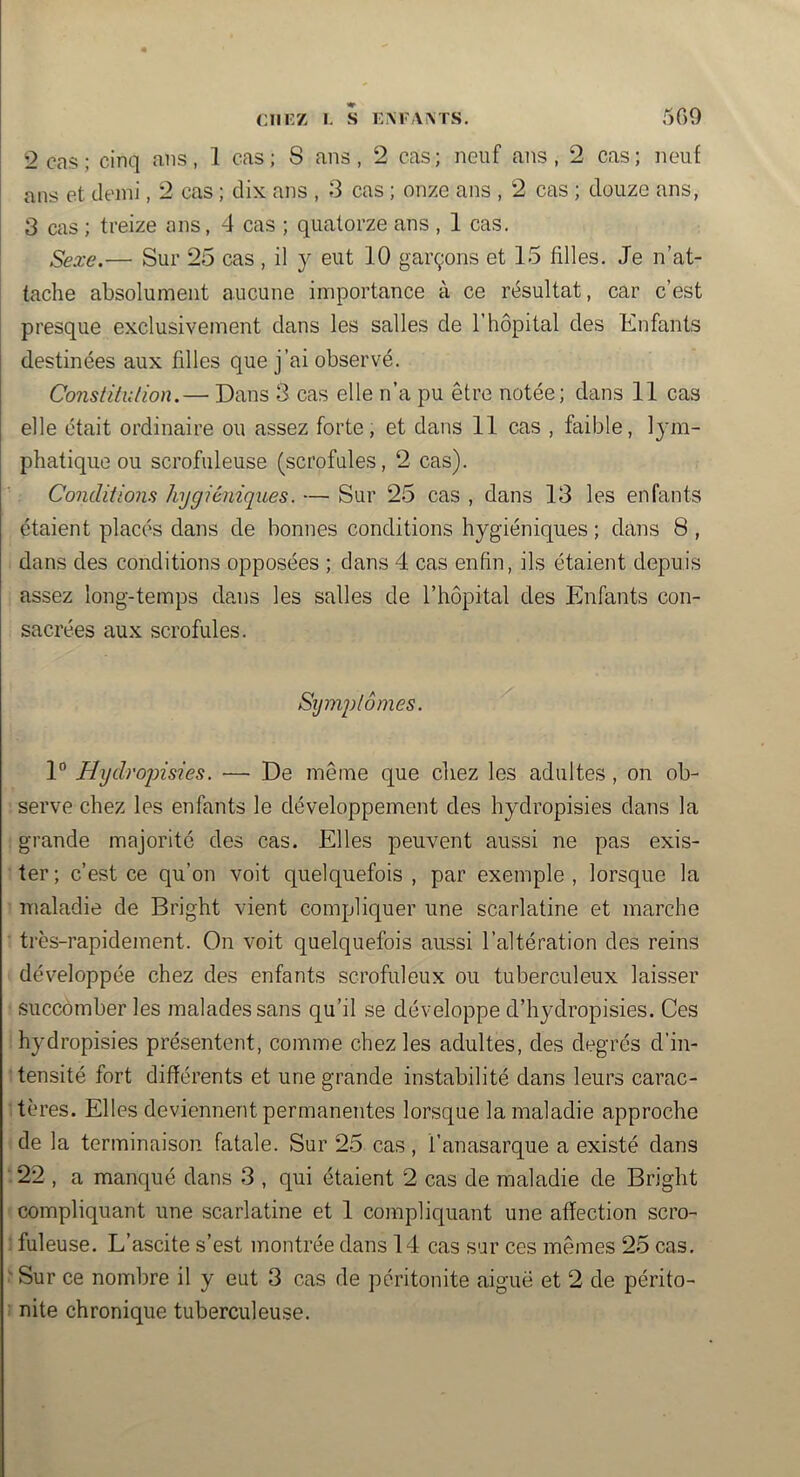 2 cas ; cinq ans, 1 cas ; S ans , 2 cas ; neuf ans ,2 cas ; neuf ans et demi, 2 cas ; dix ans , 3 cas ; onze ans , 2 cas ; douze ans, 3 cas ; treize ans, 4 cas ; quatorze ans , 1 cas. Sexe.— Sur 25 cas , il y eut 10 garçons et 15 filles. Je n’at- tache absolument aucune importance à ce résultat, car c’est presque exclusivement dans les salles de l’hôpital des Enfants destinées aux filles que j’ai observé. Constitution.— Dans 3 cas elle n’a pu être notée; dans 11 cas elle était ordinaire ou assez forte, et dans 11 cas , faible, lym- phatique ou scrofuleuse (scrofules, 2 cas). Conditions hygiéniques. — Sur 25 cas , dans 13 les enfants étaient placés dans de bonnes conditions hygiéniques ; dans 8 , dans des conditions opposées ; dans 4 cas enfin, ils étaient depuis assez long-temps dans les salles de l’hôpital des Enfants con- sacrées aux scrofules. Sîjmplômes. 1“ Hydroqnsies. — De même que chez les adultes, on ob- serve chez les enfants le développement des hydropisies dans la grande majorité des cas. Elles peuvent aussi ne pas exis- ter ; c’est ce qu’on voit quelquefois , par exemple , lorsque la maladie de Bright vient compliquer une scarlatine et marche ■ très-rapidement. On voit quelquefois aussi l’altération des reins développée chez des enfants scrofuleux ou tuberculeux laisser succomber les malades sans qu’il se développe d’hydropisies. Ces hydropisies présentent, comme chez les adultes, des degrés d’in- tensité fort différents et une grande instabilité dans leurs carac- tères. Elles deviennent permanentes lorsque la maladie approche de la terminaison fatale. Sur 25 cas, l’anasarque a existé dans 22 , a manqué dans 3 , qui étaient 2 cas de maladie de Bright compliquant une scarlatine et 1 compliquant une affection scro- : fuleuse. L’ascite s’est montrée dans 14 cas sur ces mêmes 25 cas. ^ Sur ce nombre il y eut 3 cas de péritonite aiguë et 2 de périto- nite chronique tuberculeuse.
