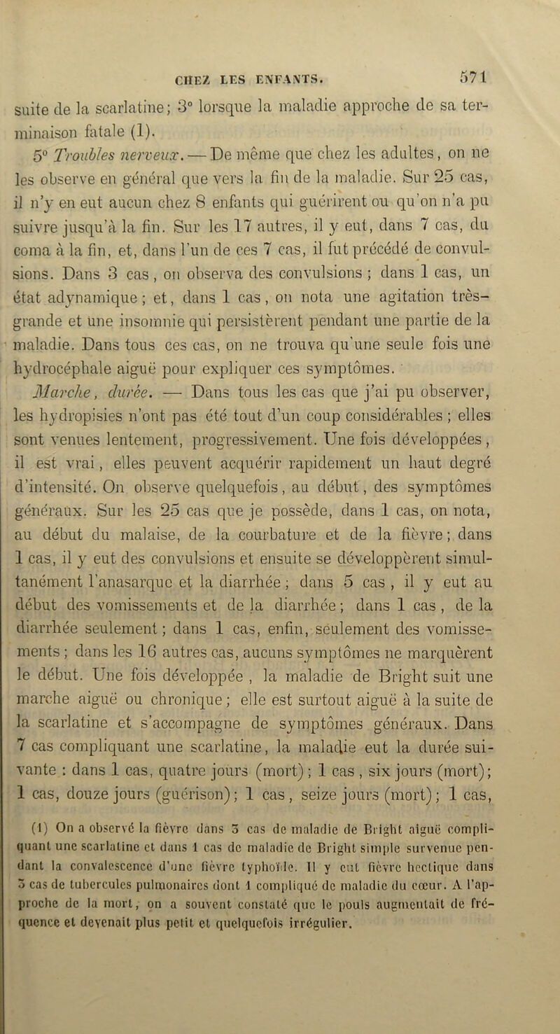 suite de la scarlatine; 3° lorsque la maladie approche de sa ter- minaison fiitale (1). Troubles nerveux. — De même que chez les adultes, on ne les observe en général que v’ers la fin de la maladie. Sur 25 cas, il n’y en eut aucun chez 8 enfants qui guérirent ou qu’on n’a pu suivre jusqu’à la fin. Sur les 17 autres, il y eut, dans 7 cas, du coma à la fin, et, dans l’un de ces 7 cas, il fut précédé de convul- sions. Dans 3 cas , on observa des convulsions ; dans 1 cas, un état adynamique ; et, dans 1 cas, on nota une agitation très- grande et une insomnie qui persistèrent pendant une partie de la maladie. Dans tous ces cas, on ne trouva qu’une seule fois une hydrocéphale aiguë pour expliquer ces symptômes. Marche, durée. — Dans tous les cas que j’ai pu observer, les hydropisies n’ont pas été tout d’un coup considérables ; elles sont venues lentement, progressivement. Une fois développées, il est vrai, elles peuvent acquérir rapidement un haut degré d’intensité. On observe quelquefois, au début, des symptômes généraux. Sur les 25 cas que je possède, dans 1 cas, on nota, au début du malaise, de la courbature et de la fièvre; dans 1 cas, il y eut des convulsions et ensuite se développèrent simul- tanément l’anasarquc et la diarrhée ; dans 5 cas , il y eut au début des vomissements et de la diarrhée ; dans 1 cas , de la diarrhée seulement; dans 1 cas, enfin, seulement des vomisse- ments ; dans les 16 autres cas, aucuns symptômes ne marquèrent le début. Une fois développée , la maladie de Bright suit une marche aiguë ou chronique ; elle est surtout aiguë à la suite de la scarlatine et s’accompagne de symptômes généraux. Dans 7 cas compliquant une scarlatine, la maladie eut la durée sui- vante : dans 1 cas, quatre jours (mort) ; 1 cas , six jours (mort); 1 cas, douze jours (guérison); 1 cas, seize jours (mort); 1 cas, (1) On a observé la fièvre dans 3 cas de maladie de Bright aiguë compli- quant une scarlatine et dans 1 cas de maladie de Briglit simple survenue pen- dant la convalescence d’une fièvre typlioide. 11 y eut fièvre hectique dans 3 cas de tubercules pulrponaires dont 1 compliqué de maladie du cœur. A l’ap- proche de la mort, on a souvent constaté que le pouls augmentait de fré- quence et devenait plus petit et quelquefois irrégulier.