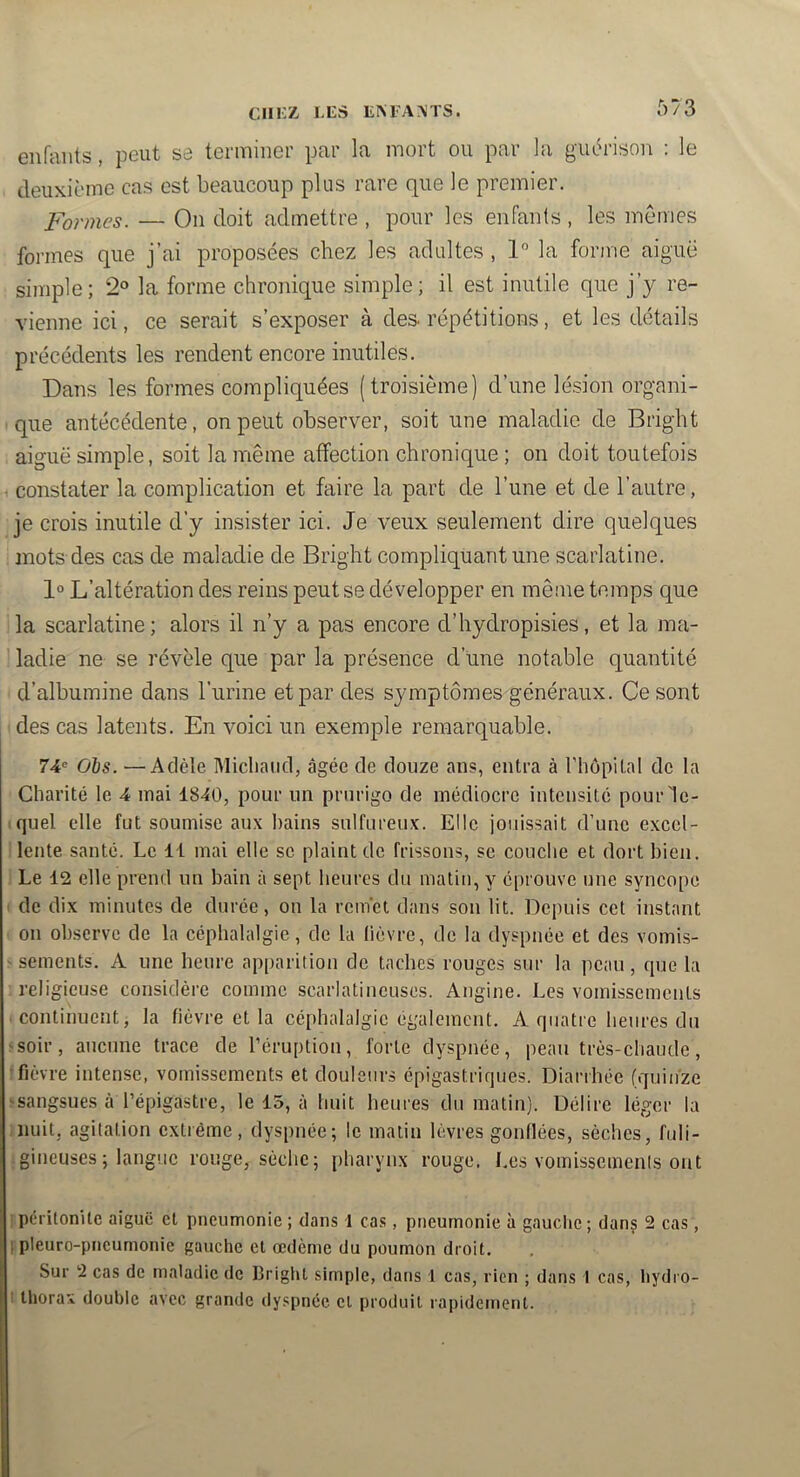 CIIKZ lÆS ILM-AMS. enfants, peut se terminer par la mort ou par la gut^rison : le deuxième cas est beaucoup plus rare que le premier. Formes. — On doit admettre , pour les enfants , les memes formes que j’ai proposées chez les adultes , 1 la forme aiguë simple; 2® la forme chronique simple; il est inutile que j’y re- vienne ici, ce serait s’exposer à des. répétitions, et les détails précédents les rendent encore inutiles. Dans les formes compliquées (troisième) d’une lésion organi- que antécédente, on peut observer, soit une maladie de Bright aiguë simple, soit la même affection chronique ; on doit toutefois ■ constater la complication et faire la part de l’une et de l’autre, je crois inutile d’y insister ici. Je veux seulement dire quelques ; mots des cas de maladie de Bright compliquant une scarlatine. 1° L’altération des reins peut se développer en même temps que ila scarlatine; alors il n’y a pas encore d’hydropisies, et la ma- ' ladie ne se révèle que par la présence d’une notable quantité d’albumine dans l’iirine et par des symptômes généraux. Ce sont 1 des cas latents. En voici un exemple remarquable. 74= Ois. —Adèle Midland, âgée de douze ans, entra à riiôpital de la Charité le 4 mai 1840, pour un prurigo de médiocre intensité pour 1e- iquel elle fut soumise aux bains sulfureux. Elle jouissait d’une exccl- I lente santé. Le 11 mai elle se plaint de frissons, se couche et dort bien. 1 Le 12 elle prend un bain à sept beures du matin, y éprouve une syncope I de dix minutes de durée, on la remet dans son lit. Depuis cet instant 1 on observe de la céphalalgie, de la lièvre, de la dyspnée et des vomis- ' sements. A une heure apparition de taches rouges sur la peau, que la '.religieuse considère comme scarlatineuses. Angine. Les vomissements .continuent, la fièvre et la céphalalgie également. A quatre beures du ssoir, aucune trace de l’éruption, forte dyspnée, peau très-chaude, •fièvre intense, vomissements et douleurs épigastriques. Diarrhée (quinze >sangsues à l’épigastre, le 15, à huit beures du matin). Délire léger la nuit, agitation extrême, dyspnée; le malin lèvres gonflées, sèches, fuli- jgineuses; langue rouge, sèche; pharynx rouge. Les vomissements ont [péritonite aiguë et pneumonie ; dans 1 ca.s, pneumonie à gauche ; dans 2 cas, jipleuro-pncumonie gauche et oedème du poumon droit. Sur 2 cas de maladie de Bright simple, dans 1 cas, rien ; dans 1 cas, hydro- I tliorax double avec grande dyspnée cl produit rapidement.