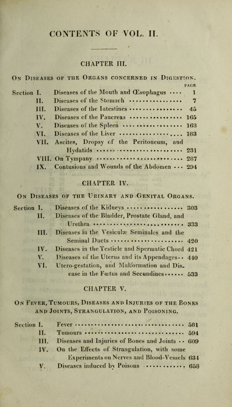 CONTENTS OF VOL. II. CHAPTER III. On Diseases of the Organs concerned in Digestion. PAGE Section I. Diseases of the Mouth and (Esophagus • • • • 1 II. Diseases of the Stomach 7 III. Diseases of the Intestines 45 IV. Diseases of the Pancreas 165 V. Diseases of the Spleen • • • • 163 VI. 183 VII. Ascites, Dropsy of the Peritoneum, and Hydatids 231 VIII. On Tympany 287 IX. Contusions and Wounds of the Abdomen • • • 294 / CHAPTER IV. On Diseases of the Urinary and Genital Organs. Section I. Diseases of the Kidneys 303 II. Diseases of the Bladder, Prostate Gland, and III. Diseases in the Vesiculie Seminales and the Seminal Ducts 420 IV. Diseases in the Testicle and Spermatic Chord 421 V. Diseases of the Uterus and its Appendages* • 440 VI. Utero-gestation, and Malformation and Dis- ease in the Foetus and Secundines 533 CHAPTER V. On Fever, Tumours, Diseases and Injuries of the Rones and Joints, Strangulation, and Poisoning. Section I. Fever 581 II. Tumours * 594 III. Diseases and Injuries of Bones and Joints • • G09 IV. On the Effects of Strangulation, with some Experiments on Nerves and Blood-Vessels 63 4 V. Diseases induced by Poisons 658