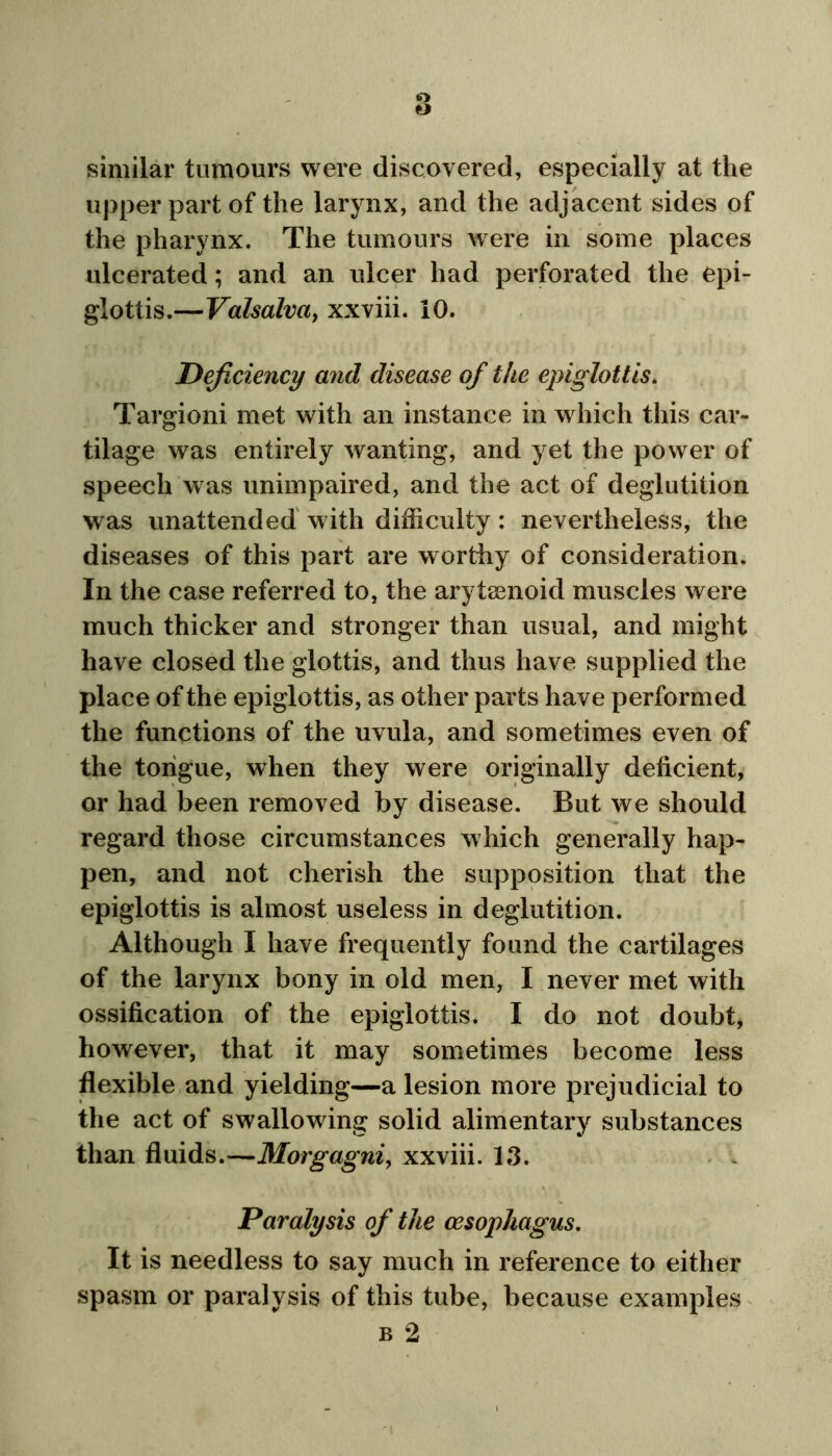 similar tumours were discovered, especially at the upper part of the larynx, and the adjacent sides of the pharynx. The tumours were in some places ulcerated; and an ulcer had perforated the epi- glottis.—Valsalva, xxviii. 10. Deficiency and disease of the epiglottis. Targioni met with an instance in which this car- tilage was entirely wanting, and yet the power of speech was unimpaired, and the act of deglutition was unattended with difficulty: nevertheless, the diseases of this part are worthy of consideration. In the case referred to, the arytenoid muscles were much thicker and stronger than usual, and might have closed the glottis, and thus have supplied the place of the epiglottis, as other parts have performed the functions of the uvula, and sometimes even of the tongue, when they were originally deficient, or had been removed by disease. But we should regard those circumstances which generally hap- pen, and not cherish the supposition that the epiglottis is almost useless in deglutition. Although I have frequently found the cartilages of the larynx bony in old men, I never met with ossification of the epiglottis. I do not doubt, however, that it may sometimes become less flexible and yielding—a lesion more prejudicial to the act of swallowing solid alimentary substances than fluids.—Morgagni, xxviii. 13. Paralysis of the oesophagus. It is needless to say much in reference to either spasm or paralysis of this tube, because examples b 2