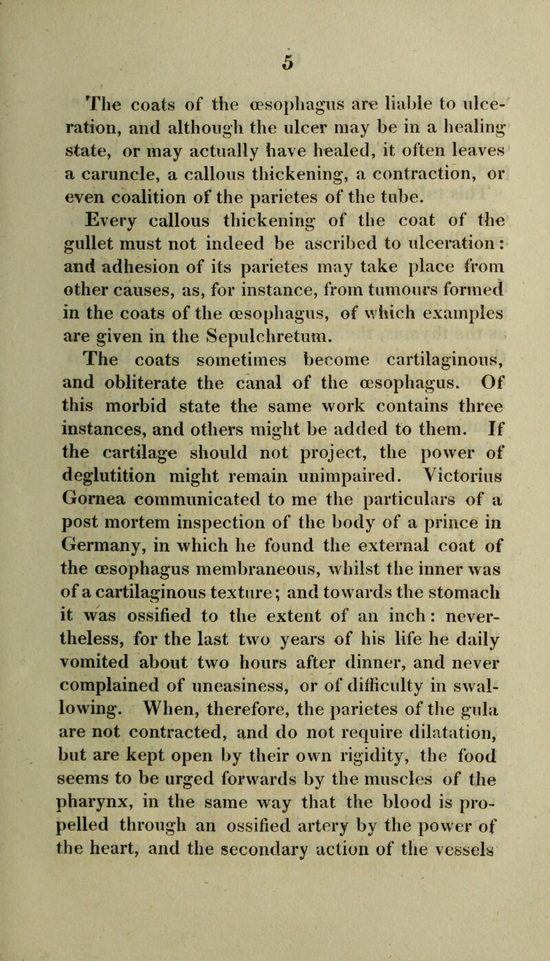 The coats of the oesophagus are liable to ulce- ration, and although the ulcer may be in a healing state, or may actually have healed, it often leaves a caruncle, a callous thickening, a contraction, or even coalition of the parietes of the tube. Every callous thickening of the coat of the gullet must not indeed be ascribed to ulceration: and adhesion of its parietes may take place from other causes, as, for instance, from tumours formed in the coats of the oesophagus, of which examples are given in the Sepulchretum. The coats sometimes become cartilaginous, and obliterate the canal of the oesophagus. Of this morbid state the same work contains three instances, and others might be added to them. If the cartilage should not project, the power of deglutition might remain unimpaired. Yictorius Gornea communicated to me the particulars of a post mortem inspection of the body of a prince in Germany, in which he found the external coat of the oesophagus membraneous, whilst the inner was of a cartilaginous texture; and towards the stomach it was ossified to the extent of an inch: never- theless, for the last two years of his life he daily vomited about two hours after dinner, and never complained of uneasiness, or of difficulty in swal- lowing. When, therefore, the parietes of the gula are not contracted, and do not require dilatation, but are kept open by their own rigidity, the food seems to be urged forwards by the muscles of the pharynx, in the same way that the blood is pro- pelled through an ossified artery by the power of the heart, and the secondary action of the vessels