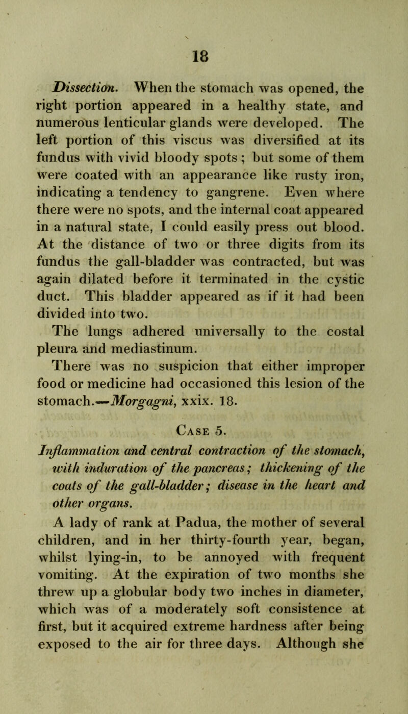 Dissection. When the stomach was opened, the right portion appeared in a healthy state, and numerous lenticular glands were developed. The left portion of this viscus was diversified at its fundus with vivid bloody spots ; but some of them were coated with an appearance like rusty iron, indicating a tendency to gangrene. Even where there were no spots, and the internal coat appeared in a natural state, I could easily press out blood. At the distance of two or three digits from its fundus the gall-bladder was contracted, but was again dilated before it terminated in the cystic duct. This bladder appeared as if it had been divided into two. The lungs adhered universally to the costal pleura and mediastinum. There was no suspicion that either improper food or medicine had occasioned this lesion of the stomach.—Morgagni, xxix. 18. Case 5. Inflammation and central contraction of the stomach, with induration of the pancreas; thickening of the coats of the gall-bladder; disease in the heart and other organs. A lady of rank at Padua, the mother of several children, and in her thirty-fourth year, began, whilst lying-in, to be annoyed with frequent vomiting. At the expiration of two months she threw up a globular body two inches in diameter, which was of a moderately soft consistence at first, but it acquired extreme hardness after being exposed to the air for three days. Although she