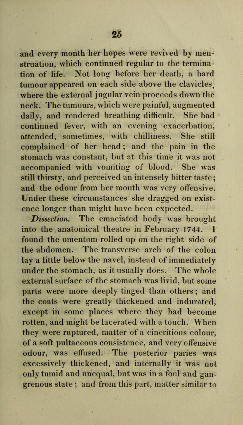and every month her hopes were revived by men- struation, which continued regular to the termina- tion of life. Not long before her death, a hard tumour appeared on each side above the clavicles, where the external jugular vein proceeds down the neck. The tumours, which were painful, augmented daily, and rendered breathing difficult. She had continued fever, with an evening exacerbation, attended, sometimes, with chilliness. She still complained of her head; and the pain in the stomach was constant, but at this time it was not accompanied with vomiting of blood. She was still thirsty, and perceived an intensely bitter taste; and the odour from her mouth was very offensive. Under these circumstances she dragged on exist- ence longer than might have been expected. Dissection. The emaciated body was brought into the anatomical theatre in February 1744. I found the omentum rolled up on the right side of the abdomen. The transverse arch of the colon lay a little below the navel, instead of immediately under the stomach, as it usually does. The whole external surface of the stomach was livid, but some parts were more deeply tinged than others; and the coats were greatly thickened and indurated, except in some places where they had become rotten, and might be lacerated with a touch. When they were ruptured, matter of a cineritious colour, of a soft pultaceous consistence, and very offensive odour, was effused. The posterior paries was excessively thickened, and internally it was not only tumid and unequal, but w as in a foul and gan- grenous state ; and from this part, matter similar to