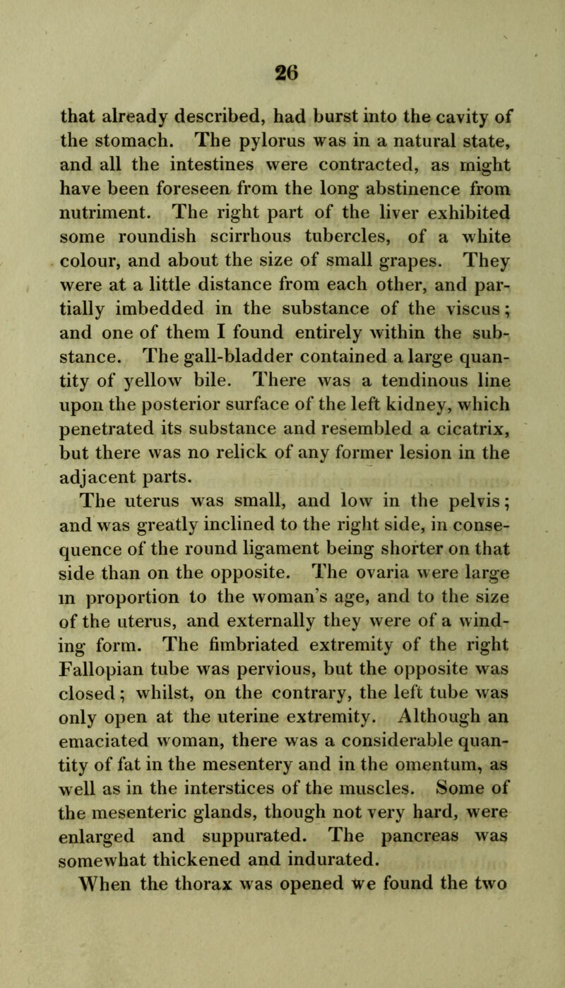 that already described, had burst into the cavity of the stomach. The pylorus was in a natural state, and all the intestines were contracted, as might have been foreseen from the long abstinence from nutriment. The right part of the liver exhibited some roundish scirrhous tubercles, of a white colour, and about the size of small grapes. They were at a little distance from each other, and par- tially imbedded in the substance of the viscus; and one of them I found entirely within the sub- stance. The gall-bladder contained a large quan- tity of yellow bile. There was a tendinous line upon the posterior surface of the left kidney, which penetrated its substance and resembled a cicatrix, but there was no relick of any former lesion in the adjacent parts. The uterus was small, and low in the pelvis; and was greatly inclined to the right side, in conse- quence of the round ligament being shorter on that side than on the opposite. The ovaria were large m proportion to the woman’s age, and to the size of the uterus, and externally they were of a wind- ing form. The fimbriated extremity of the right Fallopian tube was pervious, but the opposite was closed; whilst, on the contrary, the left tube was only open at the uterine extremity. Although an emaciated w oman, there was a considerable quan- tity of fat in the mesentery and in the omentum, as well as in the interstices of the muscles. Some of the mesenteric glands, though not very hard, were enlarged and suppurated. The pancreas was somewhat thickened and indurated. When the thorax was opened we found the two