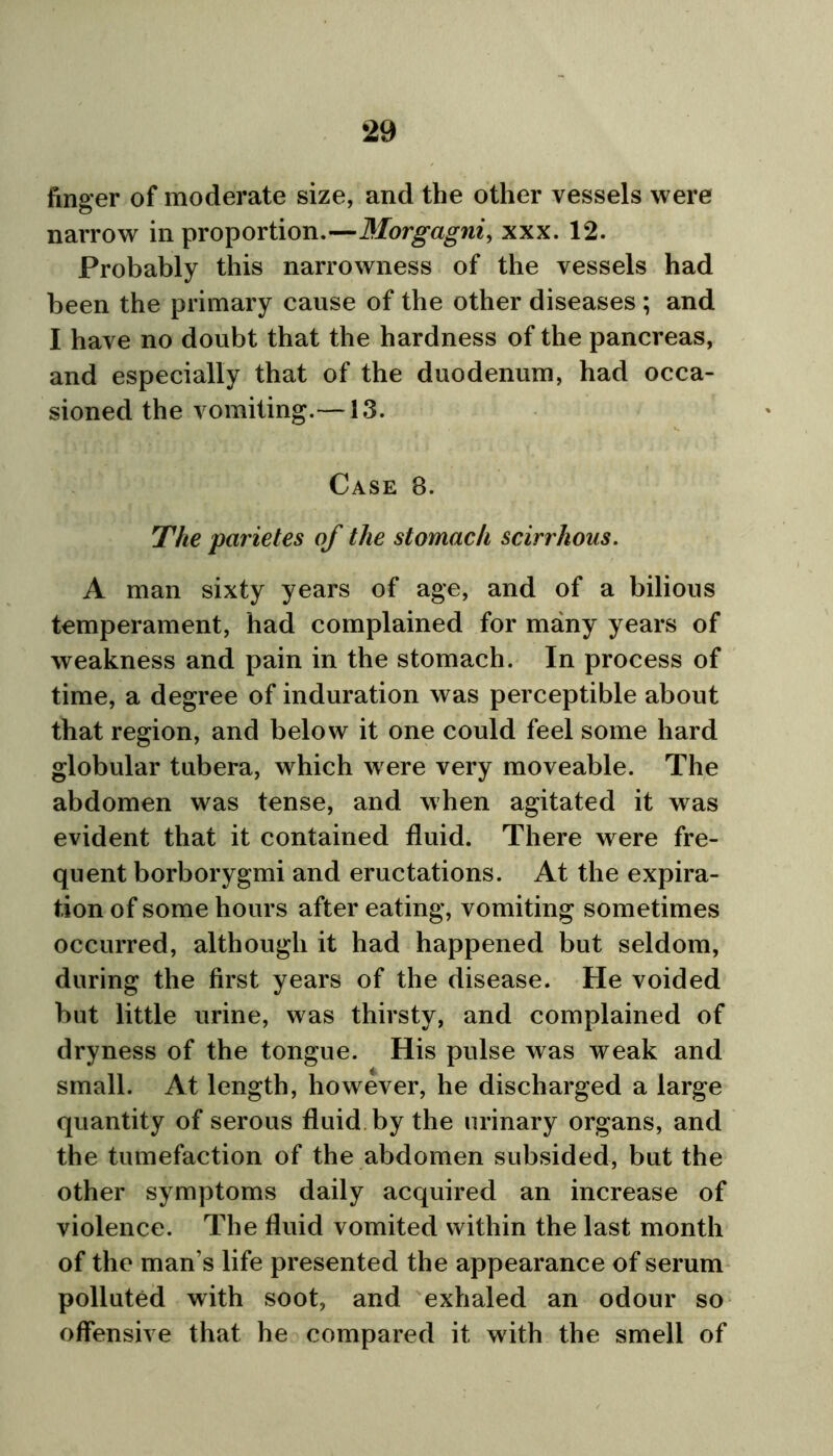 finger of moderate size, and the other vessels were narrow in proportion.—Morgagni, xxx. 12. Probably this narrowness of the vessels had been the primary cause of the other diseases ; and I have no doubt that the hardness of the pancreas, and especially that of the duodenum, had occa- sioned the vomiting.—13. Case 8. The parietes of the stomach scirrhous. A man sixty years of age, and of a bilious temperament, had complained for many years of weakness and pain in the stomach. In process of time, a degree of induration was perceptible about that region, and below it one could feel some hard globular tubera, which were very moveable. The abdomen was tense, and when agitated it was evident that it contained fluid. There were fre- quent borborygmi and eructations. At the expira- tion of some hours after eating, vomiting sometimes occurred, although it had happened but seldom, during the first years of the disease. He voided but little urine, was thirsty, and complained of dryness of the tongue. His pulse was weak and small. At length, however, he discharged a large quantity of serous fluid by the urinary organs, and the tumefaction of the abdomen subsided, but the other symptoms daily acquired an increase of violence. The fluid vomited within the last month of the man’s life presented the appearance of serum polluted with soot, and exhaled an odour so offensive that he compared it with the smell of