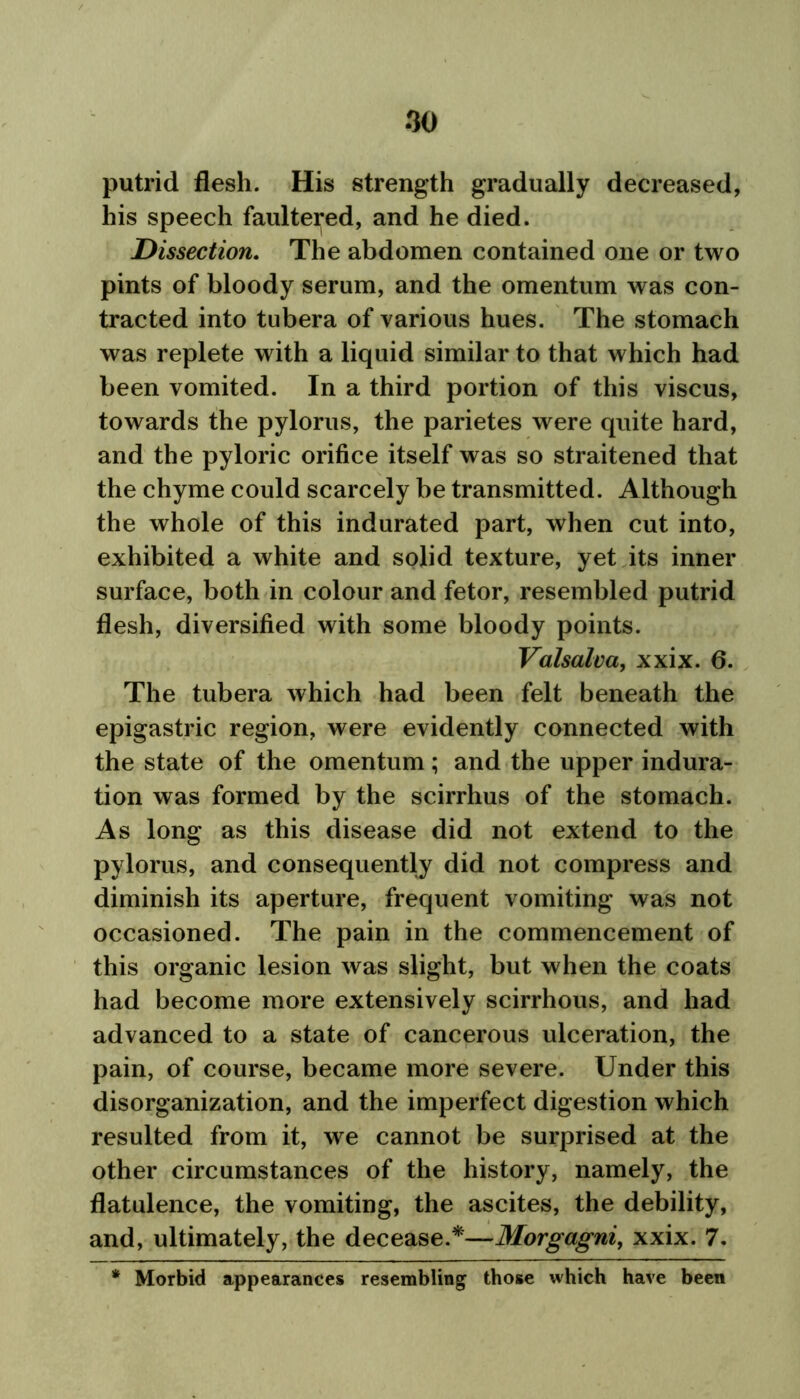 putrid flesh. His strength gradually decreased, his speech faultered, and he died. Dissection. The abdomen contained one or two pints of bloody serum, and the omentum was con- tracted into tubera of various hues. The stomach was replete with a liquid similar to that which had been vomited. In a third portion of this viscus, towards the pylorus, the parietes were quite hard, and the pyloric orifice itself was so straitened that the chyme could scarcely be transmitted. Although the whole of this indurated part, when cut into, exhibited a white and solid texture, yet its inner surface, both in colour and fetor, resembled putrid flesh, diversified with some bloody points. Valsalva, xxix. 6. The tubera which had been felt beneath the epigastric region, were evidently connected with the state of the omentum; and the upper indura- tion was formed by the scirrhus of the stomach. As long as this disease did not extend to the pylorus, and consequently did not compress and diminish its aperture, frequent vomiting was not occasioned. The pain in the commencement of this organic lesion was slight, but when the coats had become more extensively scirrhous, and had advanced to a state of cancerous ulceration, the pain, of course, became more severe. Under this disorganization, and the imperfect digestion which resulted from it, we cannot be surprised at the other circumstances of the history, namely, the flatulence, the vomiting, the ascites, the debility, and, ultimately, the decease.*—Morgagni, xxix. 7. * Morbid appearances resembling those which have been