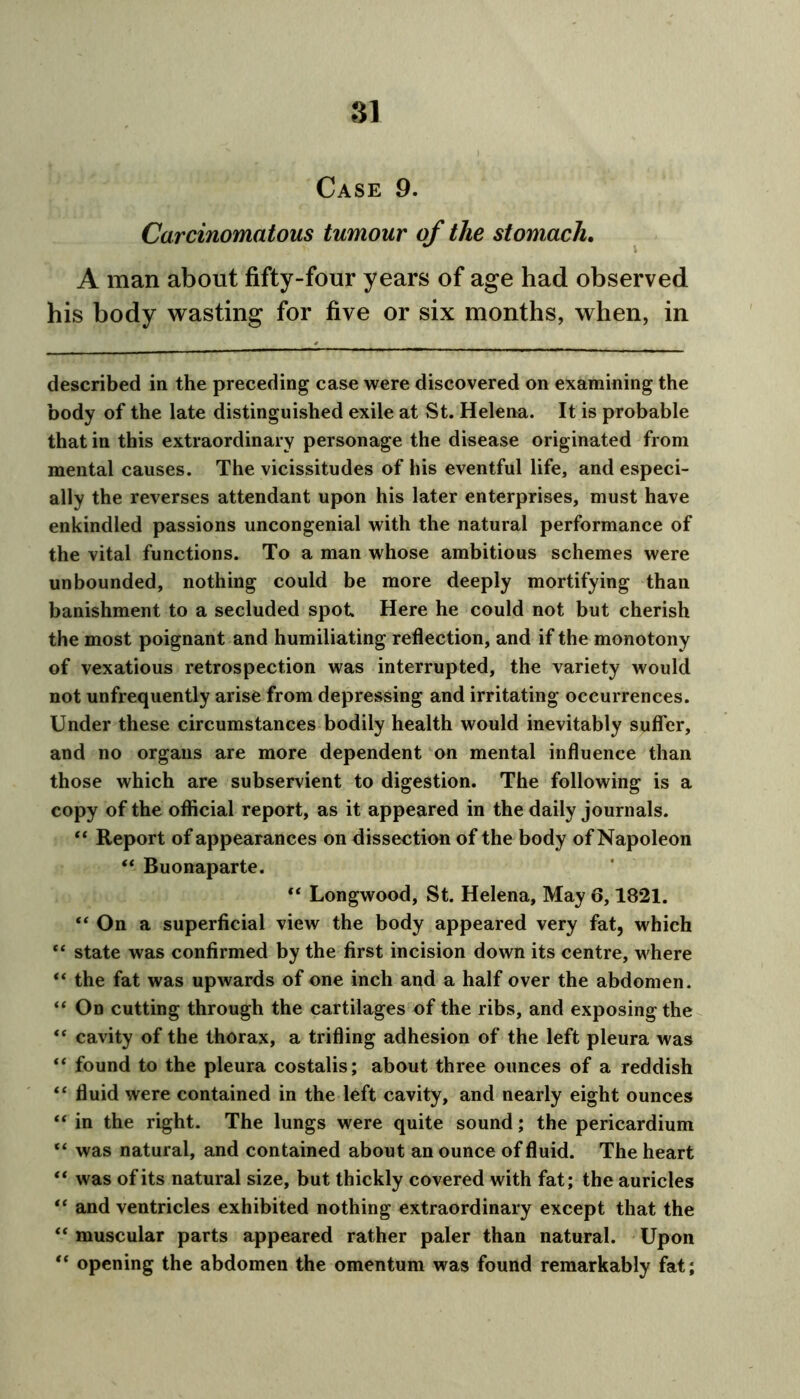 Case 9. Carcinomatous tumour of the stomach. A man about fifty-four years of age had observed his body wasting for five or six months, when, in described in the preceding case were discovered on examining the body of the late distinguished exile at St. Helena. It is probable that in this extraordinary personage the disease originated from mental causes. The vicissitudes of his eventful life, and especi- ally the reverses attendant upon his later enterprises, must have enkindled passions uncongenial with the natural performance of the vital functions. To a man whose ambitious schemes were unbounded, nothing could be more deeply mortifying than banishment to a secluded spot Here he could not but cherish the most poignant and humiliating reflection, and if the monotony of vexatious retrospection was interrupted, the variety would not unfrequently arise from depressing and irritating occurrences. Under these circumstances bodily health would inevitably suffer, and no organs are more dependent on mental influence than those which are subservient to digestion. The following is a copy of the official report, as it appeared in the daily journals. “ Report of appearances on dissection of the body of Napoleon “ Buonaparte. “ Longwood, St. Helena, May 6,1821. “ On a superficial view the body appeared very fat, which “ state was confirmed by the first incision down its centre, where “ the fat was upwards of one inch and a half over the abdomen. “ On cutting through the cartilages of the ribs, and exposing the “ cavity of the thorax, a trifling adhesion of the left pleura was “ found to the pleura costalis; about three ounces of a reddish “ fluid were contained in the left cavity, and nearly eight ounces “ in the right. The lungs were quite sound; the pericardium “ was natural, and contained about an ounce of fluid. The heart “ was of its natural size, but thickly covered with fat; the auricles “ and ventricles exhibited nothing extraordinary except that the “ muscular parts appeared rather paler than natural. Upon “ opening the abdomen the omentum was found remarkably fat;