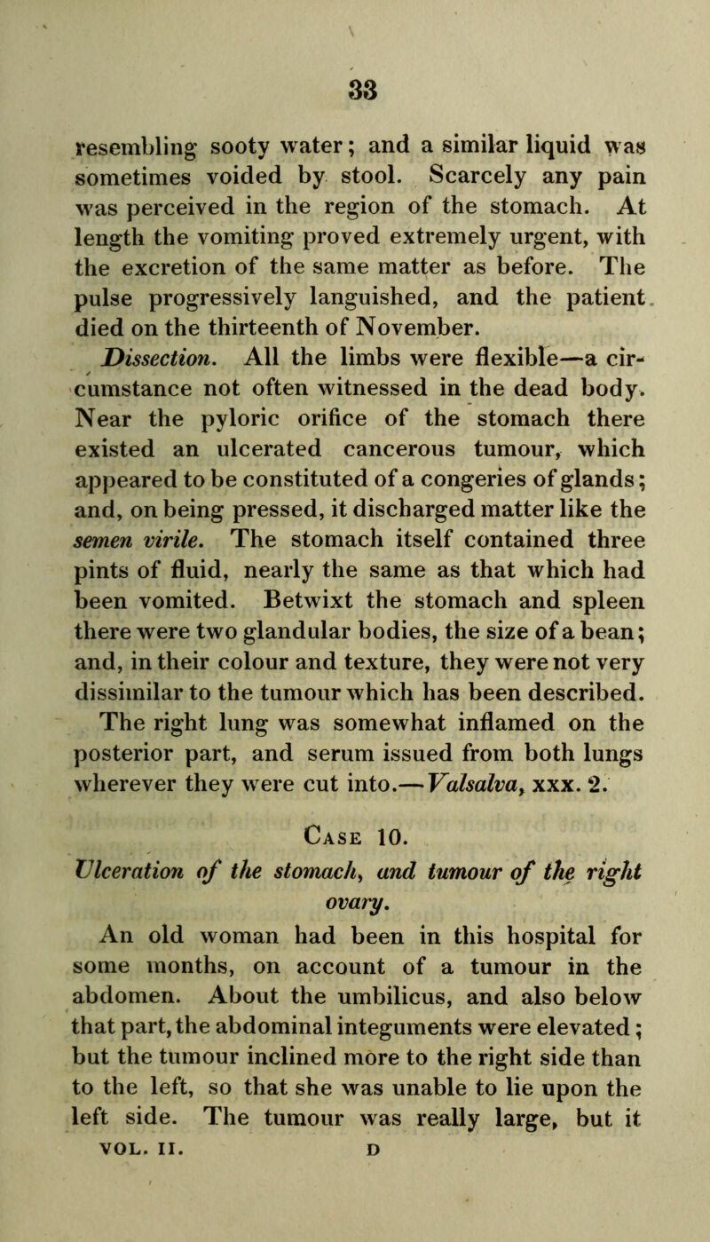 38 resembling sooty water; and a similar liquid was sometimes voided by stool. Scarcely any pain was perceived in the region of the stomach. At length the vomiting proved extremely urgent, with the excretion of the same matter as before. The pulse progressively languished, and the patient died on the thirteenth of November. Dissection. All the limbs were flexible—a cir- ✓ cumstance not often witnessed in the dead body. Near the pyloric orifice of the stomach there existed an ulcerated cancerous tumour, which appeared to be constituted of a congeries of glands; and, on being pressed, it discharged matter like the semen virile. The stomach itself contained three pints of fluid, nearly the same as that which had been vomited. Betwixt the stomach and spleen there were two glandular bodies, the size of a bean; and, in their colour and texture, they were not very dissimilar to the tumour which has been described. The right lung was somewhat inflamed on the posterior part, and serum issued from both lungs wherever they were cut into.— Valsalva> xxx. 2. Case 10. Ulceration of the stomachy and tumour of the right ovary. An old woman had been in this hospital for some months, on account of a tumour in the abdomen. About the umbilicus, and also below that part, the abdominal integuments were elevated; but the tumour inclined more to the right side than to the left, so that she was unable to lie upon the left side. The tumour was really large, but it VOL. II. D