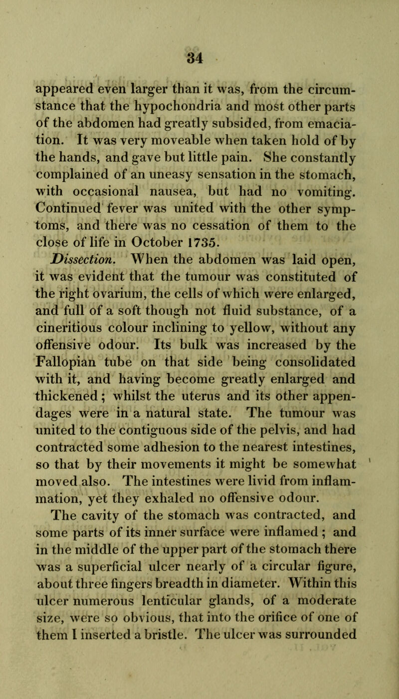 appeared even larger than it was, from the circum- stance that the hypochondria and most other parts of the abdomen had greatly subsided, from emacia- tion. It was very moveable when taken hold of by the hands, and gave but little pain. She constantly complained of an uneasy sensation in the stomach, with occasional nausea, but had no vomiting. Continued fever was united with the other symp- toms, and there was no cessation of them to the close of life in October 1735. Dissection. When the abdomen was laid open, it was evident that the tumour was constituted of the right ovarium, the cells of which were enlarged, and full of a soft though not fluid substance, of a cineritious colour inclining to yellow, without any offensive odour. Its bulk was increased by the Fallopian tube on that side being consolidated with it, and having become greatly enlarged and thickened; whilst the uterus and its other appen- dages were in a natural state. The tumour was united to the contiguous side of the pelvis, and had contracted some adhesion to the nearest intestines, so that by their movements it might be somewhat ' moved also. The intestines were livid from inflam- mation, yet they exhaled no offensive odour. The cavity of the stomach was contracted, and some parts of its inner surface were inflamed ; and in the middle of the upper part of the stomach there was a superficial ulcer nearly of a circular figure, about three fingers breadth in diameter. Within this ulcer numerous lenticular glands, of a moderate size, were so obvious, that into the orifice of one of them l inserted a bristle. The ulcer was surrounded