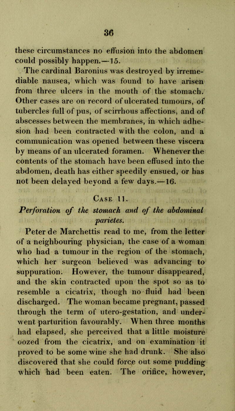 these circumstances no effusion into the abdomen could possibly happen.—15. The cardinal Baronius was destroyed by irreme- diable nausea, which was found to have arisen from three ulcers in the mouth of the stomach. Other cases are on record of ulcerated tumours, of tubercles full of pus, of scirrhous affections, and of abscesses between the membranes, in which adhe- sion had been contracted with the colon, and a communication was opened between these viscera by means of an ulcerated foramen. Whenever the contents of the stomach have been effused into the abdomen, death has either speedily ensued, or has not been delayed beyond a few days.—16. Case 11. Perforation of the stomach and of the abdominal parietes. Peter de Marchettis read to me, from the letter of a neighbouring* physician, the case of a woman who had a tumour in the region of the stomach, which her surgeon believed was advancing to suppuration. However, the tumour disappeared, and the skin contracted upon the spot so as to resemble a cicatrix, though no fluid had been discharged. The woman became pregnant, passed through the term of utero-gestation, and under- went parturition favourably. When three months had elapsed, she perceived that a little moisture oozed from the cicatrix, and on examination it proved to be some wine she had drunk. She also discovered that she could force out some pudding which had been eaten. The orifice, however,