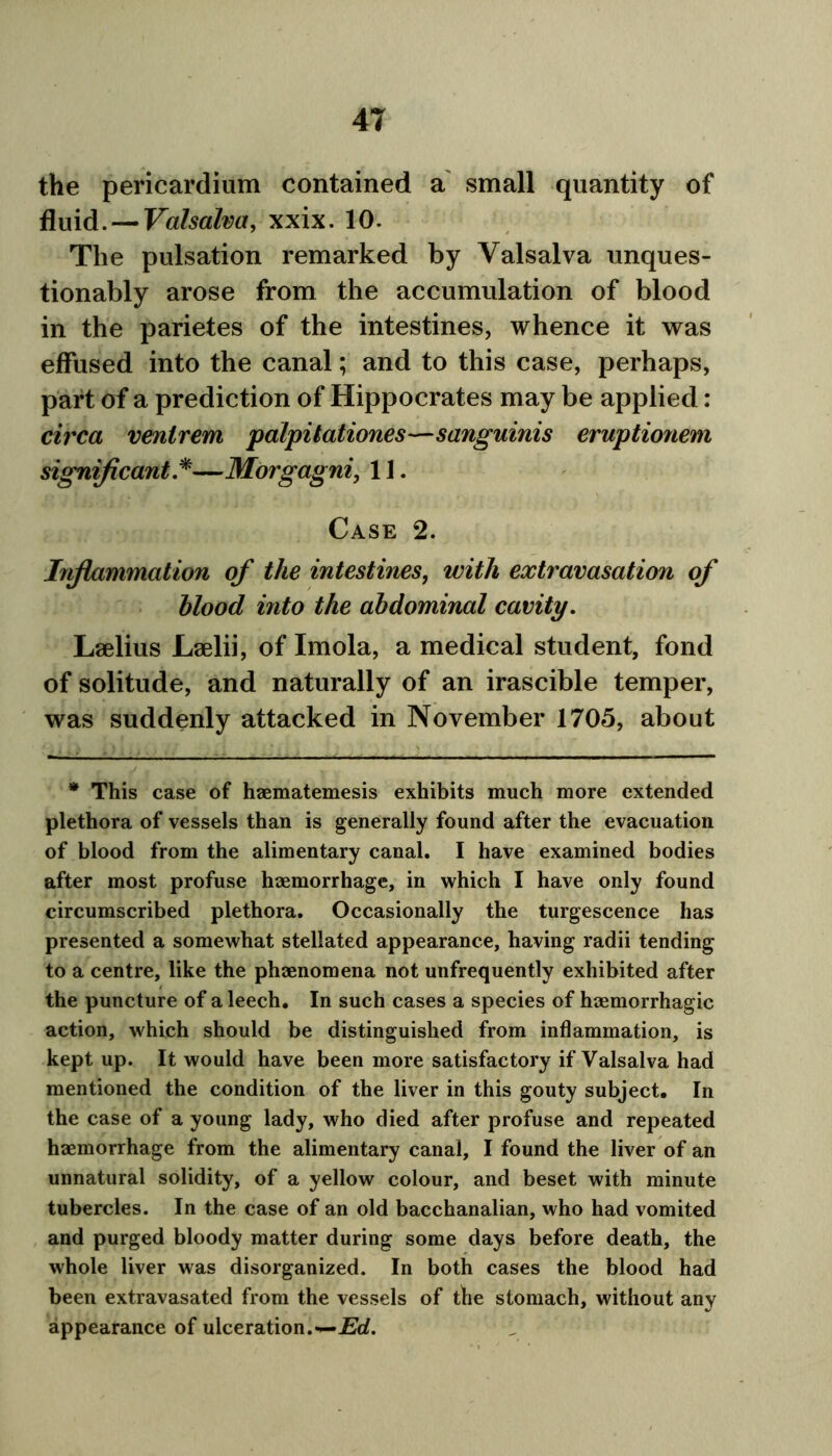 the pericardium contained a small quantity of fluid. — Valsalva, xxix. 10. The pulsation remarked by Valsalva unques- tionably arose from the accumulation of blood in the parietes of the intestines, whence it was effused into the canal; and to this case, perhaps, part of a prediction of Hippocrates may be applied: circa venlrem palpitationes—sanguinis eruptionem significant *—Morgagni, 11. Case 2. Inflammation of the intestines, with extravasation of blood into the abdominal cavity. Laelius Laelii, of Imola, a medical student, fond of solitude, and naturally of an irascible temper, was suddenly attacked in November 1705, about * This case of haematemesis exhibits much more extended plethora of vessels than is generally found after the evacuation of blood from the alimentary canal. I have examined bodies after most profuse haemorrhage, in which I have only found circumscribed plethora. Occasionally the turgescence has presented a somewhat stellated appearance, having radii tending to a centre, like the phaenomena not unfrequently exhibited after the puncture of a leech. In such cases a species of haemorrhagic action, which should be distinguished from inflammation, is kept up. It would have been more satisfactory if Valsalva had mentioned the condition of the liver in this gouty subject. In the case of a young lady, who died after profuse and repeated haemorrhage from the alimentary canal, I found the liver of an unnatural solidity, of a yellow colour, and beset with minute tubercles. In the case of an old bacchanalian, who had vomited and purged bloody matter during some days before death, the whole liver was disorganized. In both cases the blood had been extravasated from the vessels of the stomach, without any appearance of ulceration.—Ed.