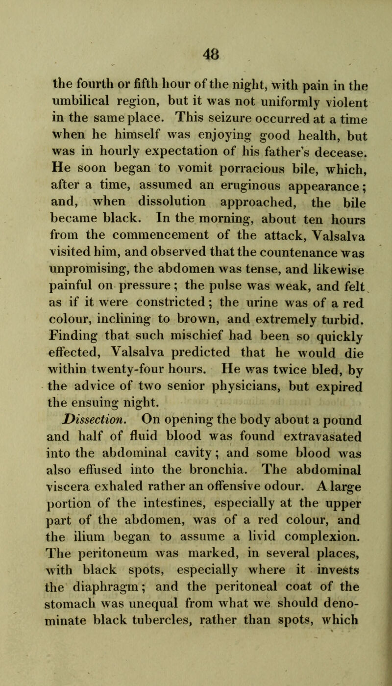 the fourth or fifth hour of the night, with pain in the umbilical region, but it was not uniformly violent in the same place. This seizure occurred at a time when he himself was enjoying good health, but was in hourly expectation of his father s decease. He soon began to vomit porracious bile, which, after a time, assumed an eruginous appearance; and, when dissolution approached, the bile became black. In the morning, about ten hours from the commencement of the attack, Valsalva visited him, and observed that the countenance was unpromising, the abdomen was tense, and likewise painful on pressure; the pulse was weak, and felt as if it were constricted; the urine was of a red colour, inclining to brown, and extremely turbid. Finding that such mischief had been so quickly effected, Valsalva predicted that he would die within twenty-four hours. He was twice bled, by the advice of two senior physicians, but expired the ensuing night. Dissection. On opening the body about a pound and half of fluid blood was found extravasated into the abdominal cavity; and some blood was also effused into the bronchia. The abdominal viscera exhaled rather an offensive odour. A large portion of the intestines, especially at the upper part of the abdomen, was of a red colour, and the ilium began to assume a livid complexion. The peritoneum was marked, in several places, with black spots, especially where it invests the diaphragm; and the peritoneal coat of the stomach was unequal from what we should deno- minate black tubercles, rather than spots, Avhich