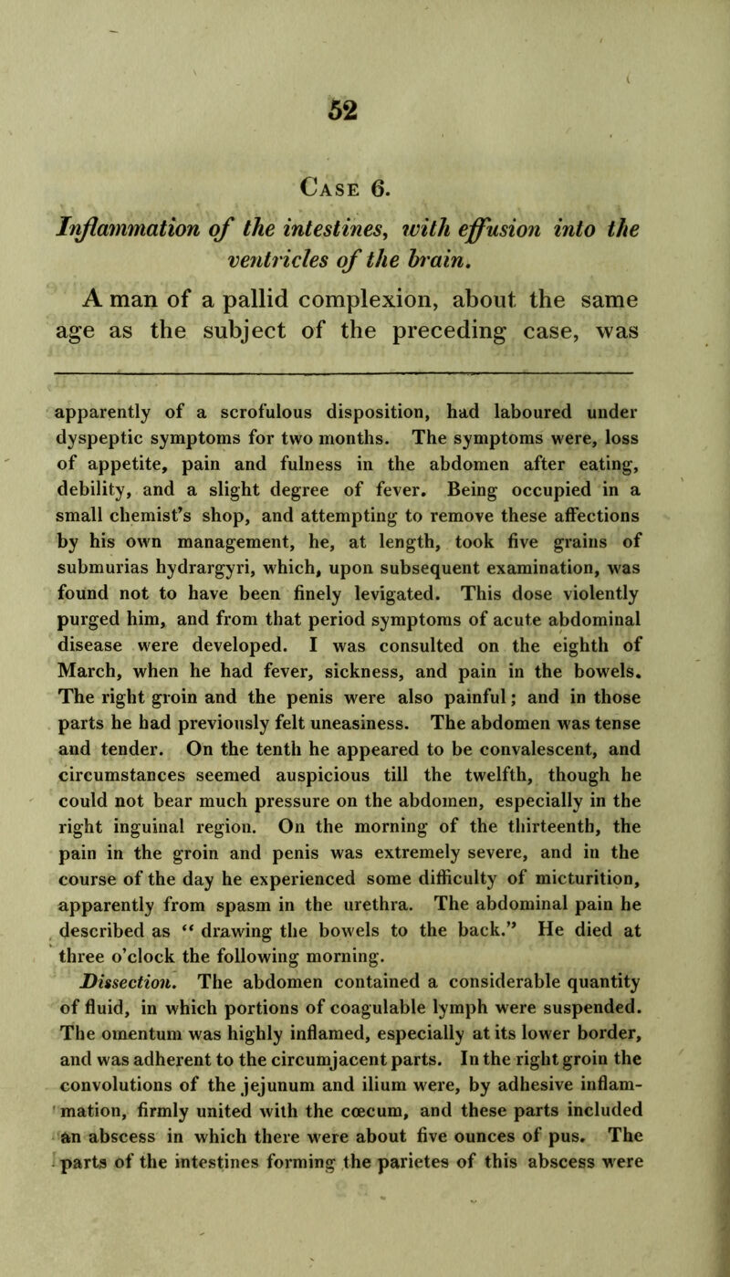 Case 6. Inflammation of the intestines, with effusion into the ventricles of the brain. A man of a pallid complexion, about the same age as the subject of the preceding case, was apparently of a scrofulous disposition, had laboured under dyspeptic symptoms for two months. The symptoms were, loss of appetite, pain and fulness in the abdomen after eating, debility, and a slight degree of fever. Being occupied in a small chemist’s shop, and attempting to remove these affections by his own management, he, at length, took five grains of submurias hydrargyri, which, upon subsequent examination, was found not to have been finely levigated. This dose violently purged him, and from that period symptoms of acute abdominal disease were developed. I was consulted on the eighth of March, when he had fever, sickness, and pain in the bowels. The right groin and the penis were also painful; and in those parts he had previously felt uneasiness. The abdomen was tense and tender. On the tenth he appeared to be convalescent, and circumstances seemed auspicious till the twelfth, though he could not bear much pressure on the abdomen, especially in the right inguinal region. On the morning of the thirteenth, the pain in the groin and penis was extremely severe, and in the course of the day he experienced some difficulty of micturition, apparently from spasm in the urethra. The abdominal pain he described as “ drawing the bowels to the back.” He died at three o’clock the following morning. JDissection. The abdomen contained a considerable quantity of fluid, in which portions of coagulable lymph were suspended. The omentum was highly inflamed, especially at its lower border, and was adherent to the circumjacent parts. In the right groin the convolutions of the jejunum and ilium were, by adhesive inflam- mation, firmly united with the ccecum, and these parts included an abscess in which there were about five ounces of pus. The parts of the intestines forming the parietes of this abscess were