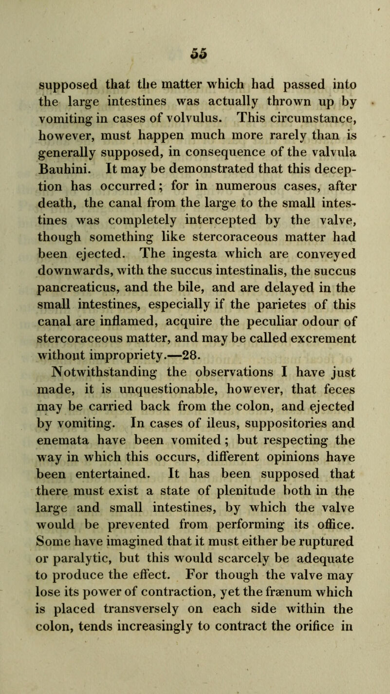 supposed that the matter which had passed into the large intestines was actually thrown up by vomiting in cases of volvulus. This circumstance, however, must happen much more rarely than is generally supposed, in consequence of the valvula Bauhini. It may be demonstrated that this decep- tion has occurred; for in numerous cases, after death, the canal from the large to the small intes- tines was completely intercepted by the valve, though something like stercoraceous matter had been ejected. The ingesta which are conveyed downwards, with the succus intestinalis, the succus pancreaticus, and the bile, and are delayed in the small intestines, especially if the parietes of this canal are inflamed, acquire the peculiar odour of stercoraceous matter, and may be called excrement without impropriety.—28. Notwithstanding the observations I have just made, it is unquestionable, however, that feces may be carried back from the colon, and ejected by vomiting. In cases of ileus, suppositories and enemata have been vomited; but respecting the way in which this occurs, different opinions have been entertained. It has been supposed that there must exist a state of plenitude both in the large and small intestines, by which the valve would be prevented from performing its office. Some have imagined that it must either be ruptured or paralytic, but this would scarcely be adequate to produce the effect. For though the valve may lose its power of contraction, yet the fraenum which is placed transversely on each side within the colon, tends increasingly to contract the orifice in