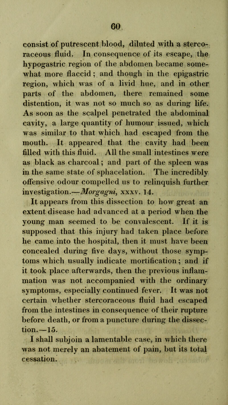 consist of putrescent blood, diluted with a sterco- raceous fluid. In consequence of its escape, the hypogastric region of the abdomen became some- what more flaccid; and though in the epigastric region, which was of a livid hue, and in other parts of the abdomen, there remained some distention, it was not so much so as during life. As soon as the scalpel penetrated the abdominal cavity, a large quantity of humour issued, which was similar to that which had escaped from the mouth. It appeared that the cavity had been filled with this fluid. All the small intestines were as black as charcoal; and part of the spleen was in the same state of sphacelation. The incredibly offensive odour compelled us to relinquish further investigation.—Morgagni, xxxv. 14. It appears from this dissection to how great an extent disease had advanced at a period when the young man seemed to be convalescent. If it is supposed that this injury had taken place before he came into the hospital, then it must have been concealed during five days, without those symp- toms which usually indicate mortification; and if it took place afterwards, then the previous inflam- mation was not accompanied with the ordinary symptoms, especially continued fever. It was not certain whether stercoraceous fluid had escaped from the intestines in consequence of their rupture before death, or from a puncture during the dissec- tion.—15. I shall subjoin a lamentable case, in which there was not merely an abatement of pain, but its total cessation.