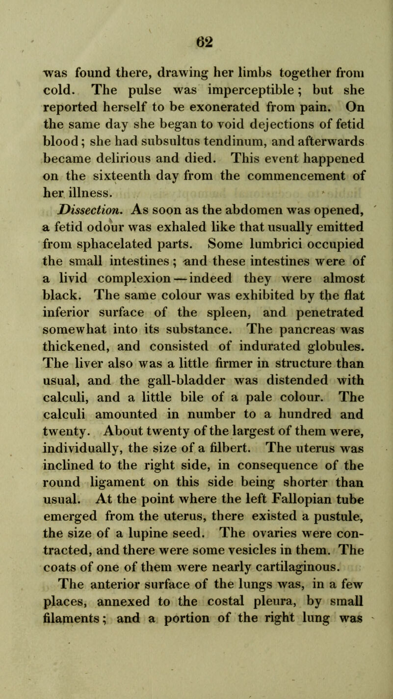 was found there, drawing her limbs together from cold. The pulse was imperceptible; but she reported herself to be exonerated from pain. On the same day she began to void dejections of fetid blood; she had subsultus tendinum, and afterwards became delirious and died. This event happened on the sixteenth day from the commencement of her illness. Dissection. As soon as the abdomen was opened, a fetid odour was exhaled like that usually emitted from sphacelated parts. Some lumbrici occupied the small intestines; und these intestines were of a livid complexion—indeed they were almost black. The same colour was exhibited by the flat inferior surface of the spleen, and penetrated somewhat into its substance. The pancreas was thickened, and consisted of indurated globules. The liver also was a little firmer in structure than usual, and the gall-bladder was distended with calculi, and a little bile of a pale colour. The calculi amounted in number to a hundred and twenty. About twenty of the largest of them were, individually, the size of a filbert. The uterus was inclined to the right side, in consequence of the round ligament on this side being shorter than usual. At the point where the left Fallopian tube emerged from the uterus, there existed a pustule, the size of a lupine seed. The ovaries w ere con- tracted, and there were some vesicles in them. The coats of one of them were nearly cartilaginous. The anterior surface of the lungs was, in a few places, annexed to the costal pleura, by small filaments; and a portion of the right lung was