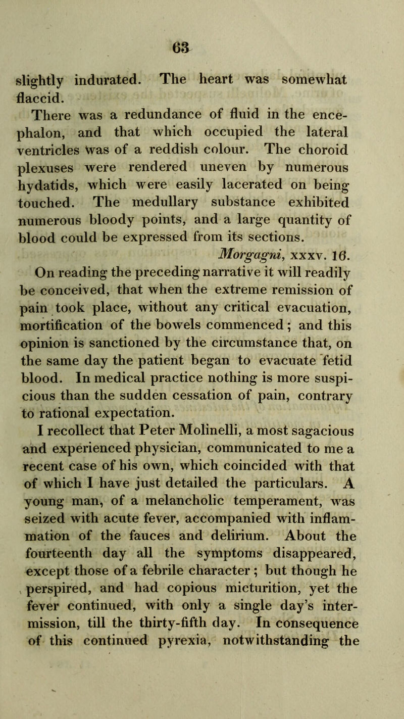 slightly indurated. The heart was somewhat flaccid. There was a redundance of fluid in the ence- phalon, and that which occupied the lateral ventricles Was of a reddish colour. The choroid plexuses were rendered uneven by numerous hydatids, which were easily lacerated on being touched. The medullary substance exhibited numerous bloody points, and a large quantity of blood could be expressed from its sections. Morgagni, xxxv. 10. On reading the preceding narrative it will readily be conceived, that when the extreme remission of pain took place, without any critical evacuation, mortification of the bowels commenced; and this opinion is sanctioned by the circumstance that, on the same day the patient began to evacuate fetid blood. In medical practice nothing is more suspi- cious than the sudden cessation of pain, contrary to rational expectation. I recollect that Peter Molinelli, a most sagacious and experienced physician, communicated to me a recent case of his own, which coincided with that of which I have just detailed the particulars. A young man, of a melancholic temperament, was seized with acute fever, accompanied with inflam- mation of the fauces and delirium. About the fourteenth day all the symptoms disappeared, except those of a febrile character; but though he perspired, and had copious micturition, yet the fever continued, with only a single day’s inter- mission, till the thirty-fifth day. In consequence of this continued pyrexia, notwithstanding the