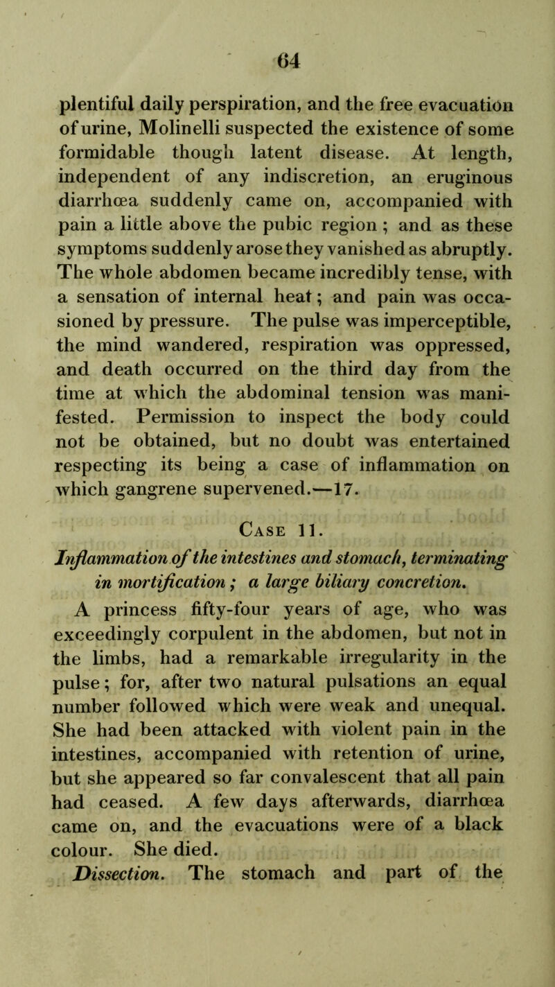 plentiful daily perspiration, and the free evacuation of urine, Molinelli suspected the existence of some formidable though latent disease. At length, independent of any indiscretion, an eruginous diarrhoea suddenly came on, accompanied with pain a little above the pubic region ; and as these symptoms suddenly arose they vanished as abruptly. The whole abdomen became incredibly tense, with a sensation of internal heat; and pain was occa- sioned by pressure. The pulse was imperceptible, the mind wandered, respiration was oppressed, and death occurred on the third day from the time at which the abdominal tension was mani- fested. Permission to inspect the body could not be obtained, but no doubt was entertained respecting its being a case of inflammation on which gangrene supervened.—17. Case 11. Inflammation of the intestines and stomach, terminating in mortification; a large biliary concretion. A princess fifty-four years of age, who was exceedingly corpulent in the abdomen, but not in the limbs, had a remarkable irregularity in the pulse; for, after two natural pulsations an equal number followed which were weak and unequal. She had been attacked with violent pain in the intestines, accompanied with retention of urine, but she appeared so far convalescent that all pain had ceased. A few days afterwards, diarrhoea came on, and the evacuations were of a black colour. She died. Dissection. The stomach and part of the