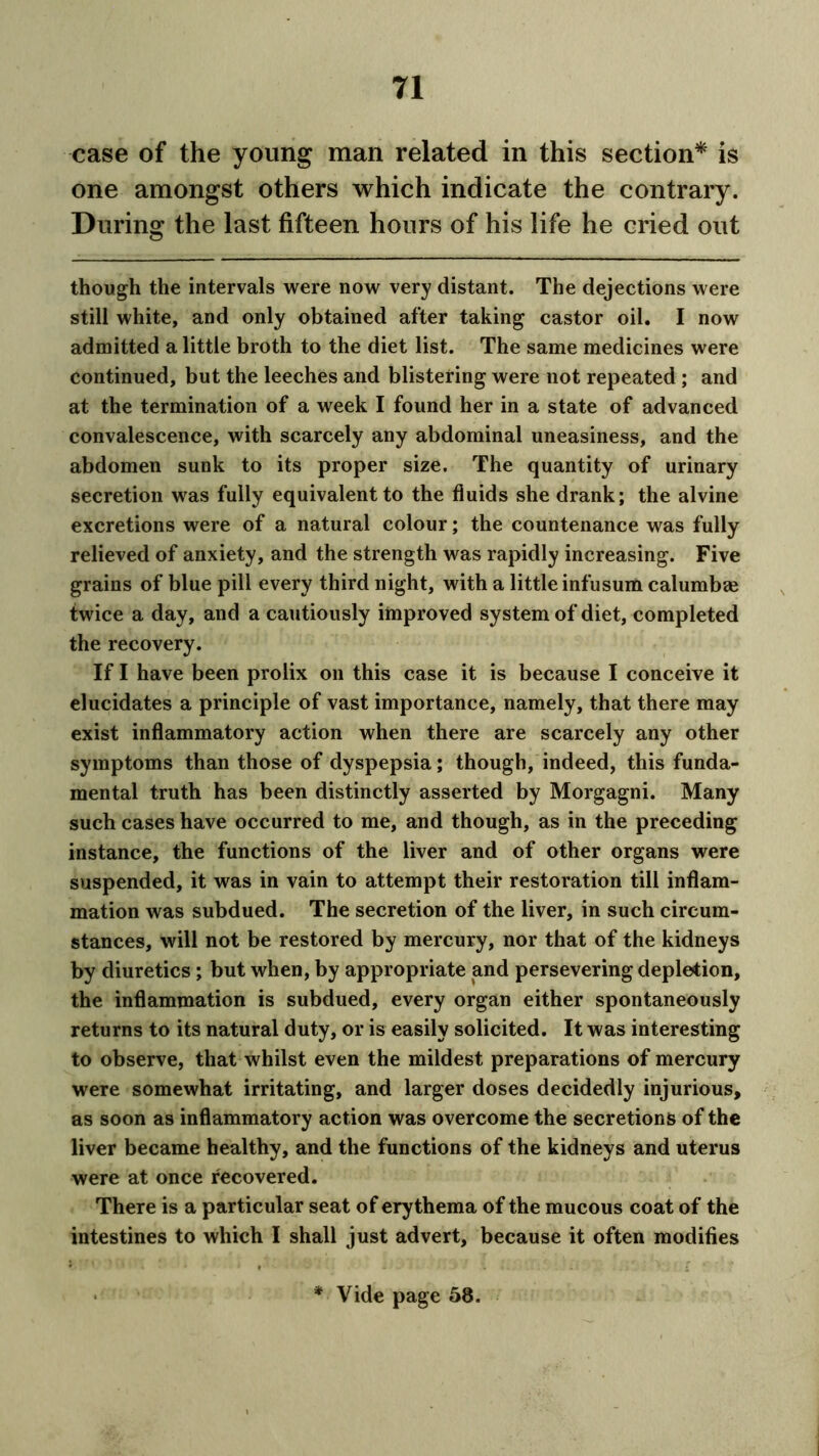 case of the young man related in this section* is one amongst others which indicate the contrary. During the last fifteen hours of his life he cried out though the intervals were now very distant. The dejections were still white, and only obtained after taking castor oil. I now admitted a little broth to the diet list. The same medicines were continued, but the leeches and blistering were not repeated ; and at the termination of a week I found her in a state of advanced convalescence, with scarcely any abdominal uneasiness, and the abdomen sunk to its proper size. The quantity of urinary secretion was fully equivalent to the fluids she drank; the alvine excretions were of a natural colour; the countenance was fully relieved of anxiety, and the strength was rapidly increasing. Five grains of blue pill every third night, with a little infusum calumbae twice a day, and a cautiously improved system of diet, completed the recovery. If I have been prolix on this case it is because I conceive it elucidates a principle of vast importance, namely, that there may exist inflammatory action when there are scarcely any other symptoms than those of dyspepsia; though, indeed, this funda- mental truth has been distinctly asserted by Morgagni. Many such cases have occurred to me, and though, as in the preceding instance, the functions of the liver and of other organs were suspended, it was in vain to attempt their restoration till inflam- mation was subdued. The secretion of the liver, in such circum- stances, will not be restored by mercury, nor that of the kidneys by diuretics; but when, by appropriate and persevering depletion, the inflammation is subdued, every organ either spontaneously returns to its natural duty, or is easily solicited. It was interesting to observe, that whilst even the mildest preparations of mercury were somewhat irritating, and larger doses decidedly injurious, as soon as inflammatory action was overcome the secretions of the liver became healthy, and the functions of the kidneys and uterus were at once recovered. There is a particular seat of erythema of the mucous coat of the intestines to which I shall just advert, because it often modifies