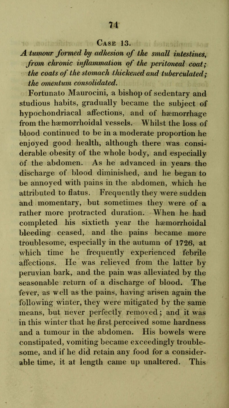 Case 13. A tumour formed by adhesion of the small intestines, from chronic inflammation of the 'peritoneal coat; the coats of the stomach thickened and tuberculated; the omentum consolidated. Fortunato Maurocini, a bishop of sedentary and studious habits, gradually became the subject of hypochondriacal affections, and of haemorrhage from the haemorrhoidal vessels. Whilst the loss of blood continued to be in a moderate proportion he enjoyed good health, although there was consi- derable obesity of the whole body, and especially of the abdomen. As he advanced in years the discharge of blood diminished, and he began to be annoyed with pains in the abdomen, which he attributed to flatus. Frequently they were sudden and momentary, but sometimes they were of a rather more protracted duration. When he had completed his sixtieth year the haemorrhoidal bleeding ceased, and the pains became more troublesome, especially in the autumn of 1726, at which time he frequently experienced febrile affections. He was relieved from the latter by Peruvian bark, and the pain was alleviated by the seasonable return of a discharge of blood. The fever, as well as the pains, having arisen again the following winter, they were mitigated by the same means, but never perfectly removed; and it was in this winter that he first perceived some hardness and a tumour in the abdomen. His bowels were constipated, vomiting became exceedingly trouble- some, and if he did retain any food for a consider- able time, it at length came up unaltered. This