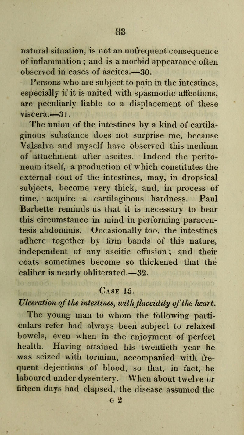 natural situation, is not an unfrequent consequence of inflammation ; and is a morbid appearance often observed in cases of ascites.—30. Persons who are subject to pain in the intestines, especially if it is united with spasmodic affections, are peculiarly liable to a displacement of these viscera.—31. The union of the intestines by a kind of cartila- ginous substance does not surprise me, because Valsalva and myself have observed this medium of attachment after ascites. Indeed the perito- neum itself, a production of which constitutes the external coat of the intestines, may, in dropsical subjects, become very thick, and, in process of time, acquire a cartilaginous hardness. Paul Barbette reminds us that it is necessary to bear this circumstance in mind in performing paracen- tesis abdominis. Occasionally too, the intestines adhere together by firm bands of this nature, independent of any ascitic effusion; and their coats sometimes become so thickened that the caliber is nearly obliterated.—32. Case 15. TJlceration of the intestines, with Jiaccidity of the heart. The young man to whom the following parti- culars refer had always been subject to relaxed bowels, even when in the enjoyment of perfect health. Having attained his twentieth year he was seized with tormina, accompanied with fre- quent dejections of blood, so that, in fact, he laboured under dysentery. When about twelve or fifteen days had elapsed, the disease assumed the g 2 i