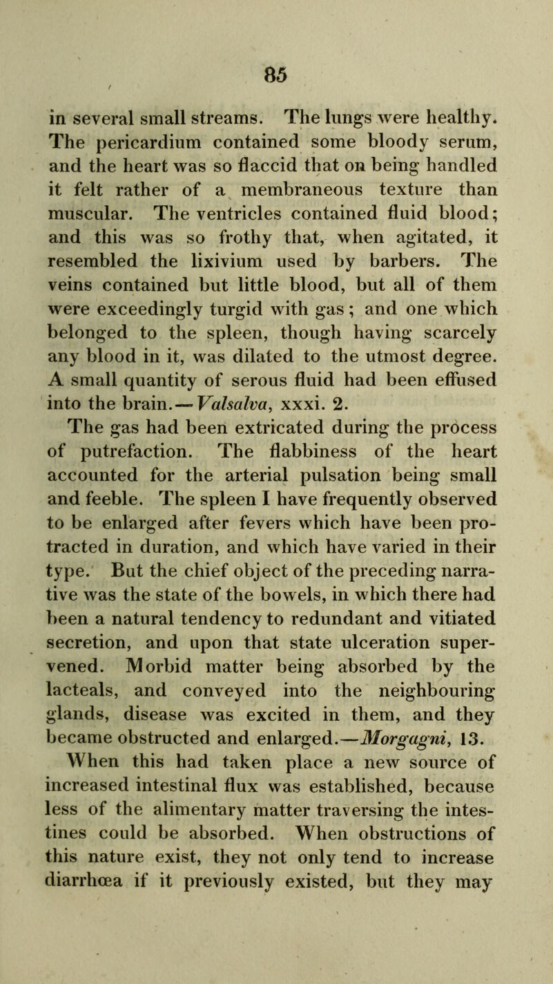 in several small streams. The lungs were healthy* The pericardium contained some bloody serum, and the heart was so flaccid that on being handled it felt rather of a membraneous texture than muscular. The ventricles contained fluid blood; and this was so frothy that, when agitated, it resembled the lixivium used by barbers. The veins contained but little blood, but all of them were exceedingly turgid with gas; and one which belonged to the spleen, though having scarcely any blood in it, was dilated to the utmost degree. A small quantity of serous fluid had been effused into the brain. — Valsalva, xxxi. 2. The gas had been extricated during the process of putrefaction. The flabbiness of the heart accounted for the arterial pulsation being small and feeble. The spleen I have frequently observed to be enlarged after fevers which have been pro- tracted in duration, and which have varied in their type. But the chief object of the preceding narra- tive was the state of the bowels, in which there had been a natural tendency to redundant and vitiated secretion, and upon that state ulceration super- vened. Morbid matter being absorbed by the lacteals, and conveyed into the neighbouring glands, disease was excited in them, and they became obstructed and enlarged.—Morgagni, 13. When this had taken place a new source of increased intestinal flux was established, because less of the alimentary matter traversing the intes- tines could be absorbed. When obstructions of this nature exist, they not only tend to increase diarrhoea if it previously existed, but they may