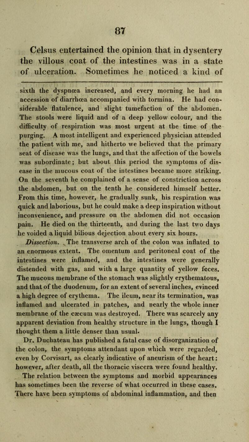 Cdsus entertained the opinion that in dysentery the villous coat of the intestines was in a state of ulceration. Sometimes he noticed a kind of sixth the dyspnoea increased, and every morning he had an accession of diarrhoea accompanied with tormina. He had con- siderable flatulence, and slight tumefaction of the abdomen. The stools were liquid and of a deep yellow colour, and the difficulty of respiration was most urgent at the time of the purging. A most intelligent and experienced physician attended the patient with me, and hitherto we believed that the primary seat of disease was the lungs, and that the affection of the bowels was subordinate; but about this period the symptoms of dis- ease in the mucous coat of the intestines became more striking. On the seventh he complained of a sense of constriction across the abdomen, but on the tenth he considered himself better. From this time, however, he gradually sunk, his respiration was quick and laborious, but he could make a deep inspiration without inconvenience, and pressure on the abdomen did not occasion pain. He died on the thirteenth, and during the last two days he voided a liquid bilious dejection about every six hours. Dissection. vThe transverse arch of the colon was inflated to an enormous extent. The omentum and peritoneal coat of the intestines were inflamed, and the intestines were generally distended with gas, and with a large quantity of yellow feces. The mucous membrane of the stomach was slightly erythematous, and that of the duodenum, for an extent of several inches, evinced a high degree of erythema. The ileum, near its termination, was inflamed and ulcerated in patches, and nearly the whole inner membrane of the caecum was destroyed. There was scarcely any apparent deviation from healthy structure in the lungs, though I thought them a little denser than usual. Dr. Duchateau has published a fatal case of disorganization of the colon, the symptoms attendant upon which were regarded, even by Corvisart, as clearly indicative of aneurism of the heart: however, after death, all the thoracic viscera were found healthy. The relation between the symptom^ and morbid appearances has sometimes been the reverse of what occurred in these cases. There have been symptoms of abdominal inflammation, and then